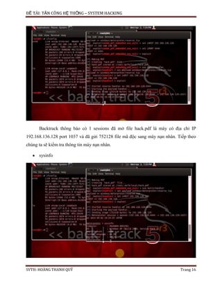 ĐỀ TÀI: TẤN CÔNG HỆ THỐNG – SYSTEM HACKING
SVTH: HOÀNG THANH QUÝ Trang 16
Backtrack thông báo có 1 sessions đã mở file hack.pdf là máy có địa chỉ IP
192.168.136.128 port 1037 và đã gửi 752128 file mã độc sang máy nạn nhân. Tiếp theo
chúng ta sẽ kiểm tra thông tin máy nạn nhân.
sysinfo
 