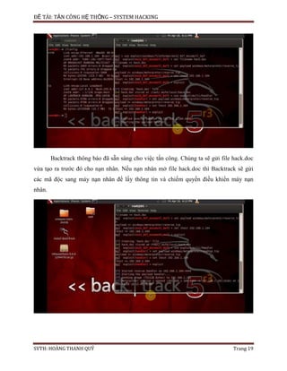 ĐỀ TÀI: TẤN CÔNG HỆ THỐNG – SYSTEM HACKING
SVTH: HOÀNG THANH QUÝ Trang 19
Backtrack thông báo đã sẵn sàng cho việc tấn công. Chúng ta sẽ gửi file hack.doc
vừa tạo ra trước đó cho nạn nhân. Nếu nạn nhân mở file hack.doc thì Backtrack sẽ gửi
các mã độc sang máy nạn nhân để lấy thông tin và chiếm quyền điều khiển máy nạn
nhân.
 