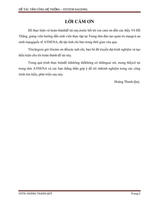 ĐỀ TÀI: TẤN CÔNG HỆ THỐNG – SYSTEM HACKING
SVTH: HOÀNG THANH QUÝ Trang 2
LỜI CẢM ƠN
Để thực hiện và hoàn thànhđề tài này,trước hết tôi xin cảm ơn đến các thầy Võ Đỗ
Thắng, giảng viên hướng dẫn sinh viên thực tập tại Trung tâm đào tạo quản trị mạngvà an
ninh mạngquốc tế ATHENA, đã tận tình chỉ bảo trong thời gian vừa qua.
Tôicũngxin gửi lờicám ơn đếncác anh chị, bạn bè đã truyền đạt kinh nghiệm và tạo
điều kiện cho tôi hoàn thành đề tài này.
Trong quá trình thực hiệnđề tàikhông thểkhông có nhữngsai sót, mong thầycô tại
trung tâm ATHENA và các bạn thẳng thắn góp ý đề tôi rútkinh nghiệm trong các công
trình tìm hiểu, phát triển sau này.
Hoàng Thanh Quý.
 