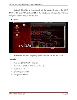 ĐỀ TÀI: TẤN CÔNG HỆ THỐNG – SYSTEM HACKING
SVTH: HOÀNG THANH QUÝ Trang 20
Backtrack thông báo có 1 sessions đã mở file hack.doc là máy có địa chỉ IP
192.168.1.104 port 4444 và đã gửi 752128 file mã độc sang máy nạn nhân. Tiếp theo
chúng ta sẽ kiểm tra thông tin máy nạn nhân.
sysinfo
Hacked: khai thác thành công thông qua lỗi file Word 2007 trên winXP SP2.
Nạn nhân:
Computer: QUYDONGN – 3B5D9F.
Os: Windows XP (Build 2600. Service Pack 2).
Architecture: x86.
Systemlanguage: en US.
Meterpreter: x86/win32.
 
