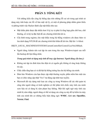 ĐỀ TÀI: TẤN CÔNG HỆ THỐNG – SYSTEM HACKING
SVTH: HOÀNG THANH QUÝ Trang 21
PHẦN 3: TỔNG KẾT
Với những kiểu tấn công hệ thống dựa trên những lỗi sai sót trong quá trình sử
dụng máy tính hoặc các lỗi về bảo mật vật lý, có một số phương pháp nhằm giảm thiểu
và phòng tránh việc Hacker đánh cắp mật khẩu như sau:
Mật khẩu phải được đặt nhiều hơn 8 ký tự và phải là tổng hợp giữa chữ hoa, chữ
thường, số và ký tự đặc biệt để các chương trình khó dò ra.
Cấu hình trong registry cho mật khẩu trong hệ thống windows chỉ được băm và
lưu dưới dạng NTLM để các chương trình khó khăn để dò tìm. Bật lên 1 ở khoá:
HKEY_LOCAL_MACHINES/SYSTEM/CurrentControlSetControlLsaNoLMHash.
Người dùng Admin nên xoá tập tin sam trong thư mục Windows/repair sau mỗi
lần backup dữ liệu bằng rdisk.
Trong quá trình sử dụng máy tính để truy cập Internet. Người dùng cần lưu ý:
Không mở tập tin đính kèm thư điện tử có nguồn gốc không rõ ràng hoặc không
tin cậy.
Chắc chắn rằng bạn có và đã bật hệ thống tường lửa cho hệ thống của mình.
Đảm bảo Windows của bạn được cập nhật thường xuyên, phần mềm bảo mật của
bạn có chức năng cập nhật “live” (tự động cập nhât trực tuyến).
Microsoft đã xây dựng một loạt các công cụ trong Windows để các nhà quản trị
cũng như người dùng có kinh nghiệm có thể phân tích chiếc máy tính của mình
xem liệu nó có đang bị xâm phạm hay không. Một khi nghi ngờ máy tính của
mình bị xâm nhập, người dùng có thể sử dụng các công cụ này để tự kiểm tra máy
tính của mình khi có những biểu hiện đáng ngờ: WMIC, lệnh net, Openfiles,
Netstat, Find.
 