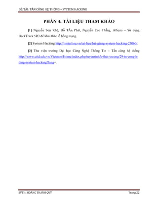 ĐỀ TÀI: TẤN CÔNG HỆ THỐNG – SYSTEM HACKING
SVTH: HOÀNG THANH QUÝ Trang 22
PHẦN 4: TÀI LIỆU THAM KHẢO
[1] Nguyễn Sơn Khê, Đỗ TẤn Phát, Nguyễn Cao Thắng, Athena – Sử dụng
BackTrack 5R3 để khai thác lỗ hổng mạng.
[2] System Hacking http://timtailieu.vn/tai-lieu/bai-giang-system-hacking-27060/.
[3] Thư viện trường Đại học Công Nghệ Thông Tin – Tấn công hệ thống
http://www.citd.edu.vn/Vietnam/Home/index.php/tuyensinh/k-thut-tncong/29-tn-cong-h-
thng-system-hacking?lang=.
 