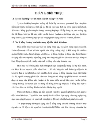 ĐỀ TÀI: TẤN CÔNG HỆ THỐNG – SYSTEM HACKING
SVTH: HOÀNG THANH QUÝ Trang 3
PHẦN 1: GIỚI THIỆU
1.1 System Hacking và Tình hình an ninh mạng Việt Nam
System hacking bao gồm những kỹ thuật lấy username, password dựa vào phần
mềm cài trên hệ thống hoặc tính dễ cài đặt và chạy các dịch vụ từ xa của hệ điều hành
Windows. Nâng quyền trong hệ thống, sử dụng keyloger để lấy thông tin, xóa những log
file hệ thống. Một khi đã xâm nhập vào hệ thống, Hacker có thể thực hiện mọi thứ trên
máy tính đó, gây ra những hậu quả vô cùng nghiêm trọng cho các cá nhân, tổ chức.
1.2 Các lỗ hổng thường khai thác trong hệ điều hành Windows
Phần mềm máy tính ngày nay vô cùng phức tạp, bao gồm hàng ngàn dòng mã.
Phần mềm được viết ra bởi con người, nên cũng chẳng có gì lạ khi trong đó có chứa
những lỗi lập trình, được biết đến với tên gọi lỗ hổng. Những lỗ hổng này được Hacker
sử dụng để xâm nhập vào hệ thống, cũng như được tác giả của các đọan mã độc dùng để
khởi động chương trình của họ một cách tự động trên máy tính của bạn.
Hiện nay các lỗ hổng bảo mật được phát hiện càng nhiều trong các hệ điều hành,
các Web Server hay các phần mềm khác, ... Và các hãng sản xuất luôn cập nhật các lỗ
hổng và đưa ra các phiên bản mới sau khi đã vá lại các lỗ hổng của các phiên bản trước.
Do đó, người sử dụng phải luôn cập nhật thông tin và nâng cấp phiên bản cũ mà mình
đang sử dụng nếu không các Hacker sẽ lợi dụng điều này để tấn công vào hệ thống.
Thông thường, các forum của các hãng nổi tiếng luôn cập nhật các lỗ hổng bảo mật và
việc khai thác các lỗ hổng đó như thế nào thì tùy từng người.
Microsoft luôn có những cải tiến an ninh vượt trội qua mỗi phiên bản mới của hệ
điều hành Windows. Tuy nhiên, một sự thật là các mối đe dọa mạng vẫn đang ngày càng
phát triển nhanh hơn so với chu trình cập nhật và đổi mới hệ điều hành của Microsoft.
Tội phạm mạng thường sử dụng các lỗ hổng trong các mã chương trình để truy
cập vào các dữ liệu và tài nguyên trên máy tính bị lỗi bảo mật. Các chương trình độc hại
 