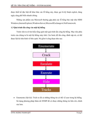 ĐỀ TÀI: TẤN CÔNG HỆ THỐNG – SYSTEM HACKING
SVTH: HOÀNG THANH QUÝ Trang 4
được thiết kế đặc biệt để khai thác các lỗ hổng này, được gọi là kỹ thuật exploit, đang
ngày càng phổ biến nhanh chóng.
Những sản phẩm của Microsoft thường gặp phải các lỗ hổng bảo mật như HĐH
Windows,InternetExplorer,WindowsServer,MicrosoftExchangevà.NetFramework.
1.3 Quá trình tấn công vào một hệ thống
Trước tiên ta sẽ tìm hiểu tổng quát một quá trình tấn công hệ thống. Mục tiêu phía
trước của chúng ta là một hệ thống máy tính. Các bước để tấn công, đánh sập nó, có thể
được liệt kê như hình vẽ bên cạnh. Nó gồm 6 công đoạn như sau:
Enumerate (liệt kê): Trích ra tất cả những thông tin có thể về user trong hệ thống.
Sử dụng phương pháp thăm dò SNMP để có được những thông tin hữu ích, chính
xác hơn.
 