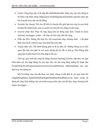 ĐỀ TÀI: TẤN CÔNG HỆ THỐNG – SYSTEM HACKING
SVTH: HOÀNG THANH QUÝ Trang 5
Crack: Công đoạn này có lẽ hấp dẫn nhiềuHackernhất. Bước này yêu cầu chúng ta
bẽ khóa mật khẩu đăng nhậpcủauser.Hoặcbằngmộtcáchnàokhác,mụctiêu phải đạt
tới là quyền truy cập vào hệ thống.
Escalste (leo thang): Nói cho dễ hiểu là chuyển đổi giới hạn truy cập từ user binh
thường lên admin hoặc user có quyền cao hơn đủ cho chúng ta tấn công.
Execute (thực thi): Thực thi ứng dụng trên hệ thống máy đích. Chuẩn bị trước
malware, keylogger, rootkit…để chạy nó trên máy tính tấn công.
Hide (ẩn file): Những file thực thi, file soucecode chạy chương trình… Cần phải
được làm ẩn đi, tránh bị mục tiêu phát hiện tiêu diệt.
Tracks (dấu vết): Tất nhiên không phải là để lại dấu vết. Những thông tin có liên
quan đến bạn cần phải bị xóa sạch, không để lại bất cứ thứ gì. Nếu không khả
năng bạn bị phát hiện là kẻ đột nhập là rất cao.
Tóm lại, quá trình tấn công hệ thống (System hacking) là bước tiếp theo sau quá
trình khảo sát, thu thập thông tin của mục tiêu cần tấn công bằng những kỹ thuật như
Footprinting,Socialengineering,Enumeration,GoogleHacking…đãđượcápdụng cho mục
đích truy tìm thông tin.
Khi hệ thống mục tiêu đã được xác định, chúng ta bắt đầu đi vào quá trình tấn
cônghệthốngthậtsự.Taphảitiếnhànhnhữngkỹthuậtkhácnhauđểlàmsaovào được trong hệ
thống đó, thực hiện những việc mà mình mong muốn, như xóa dữ liệu, chạy chương trình
trojan, keylogger…
 