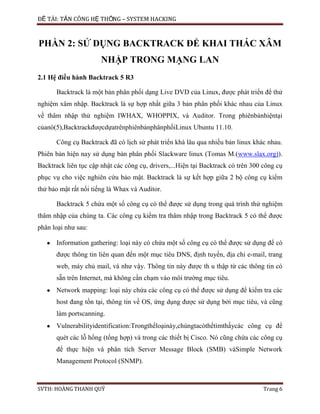 ĐỀ TÀI: TẤN CÔNG HỆ THỐNG – SYSTEM HACKING
SVTH: HOÀNG THANH QUÝ Trang 6
PHẦN 2: SỬ DỤNG BACKTRACK ĐỂ KHAI THÁC XÂM
NHẬP TRONG MẠNG LAN
2.1 Hệ điều hành Backtrack 5 R3
Backtrack là một bản phân phối dạng Live DVD của Linux, được phát triển để thử
nghiệm xâm nhập. Backtrack là sự hợp nhất giữa 3 bản phân phối khác nhau của Linux
về thâm nhập thử nghiệm IWHAX, WHOPPIX, và Auditor. Trong phiênbảnhiệntại
củanó(5),BacktrackđượcdựatrênphiênbảnphânphốiLinux Ubuntu 11.10.
Công cụ Backtrack đã có lịch sử phát triển khá lâu qua nhiều bản linux khác nhau.
Phiên bản hiện nay sử dụng bản phân phối Slackware linux (Tomas M.(www.slax.org)).
Backtrack liên tục cập nhật các công cụ, drivers,...Hiện tại Backtrack có trên 300 công cụ
phục vụ cho việc nghiên cứu bảo mật. Backtrack là sự kết hợp giữa 2 bộ công cụ kiểm
thử bảo mật rất nổi tiếng là Whax và Auditor.
Backtrack 5 chứa một số công cụ có thể được sử dụng trong quá trình thử nghiệm
thâm nhập của chúng ta. Các công cụ kiểm tra thâm nhập trong Backtrack 5 có thể được
phân loại như sau:
Information gathering: loại này có chứa một số công cụ có thể được sử dụng để có
được thông tin liên quan đến một mục tiêu DNS, định tuyến, địa chỉ e-mail, trang
web, máy chủ mail, và như vậy. Thông tin này được th u thập từ các thông tin có
sẵn trên Internet, mà không cần chạm vào môi trường mục tiêu.
Network mapping: loại này chứa các công cụ có thể được sử dụng để kiểm tra các
host đang tồn tại, thông tin về OS, ứng dụng được sử dụng bởi mục tiêu, và cũng
làm portscanning.
Vulnerabilityidentification:Trongthểloạinày,chúngtacóthểtìmthấycác công cụ để
quét các lỗ hổng (tổng hợp) và trong các thiết bị Cisco. Nó cũng chứa các công cụ
để thực hiện và phân tích Server Message Block (SMB) vàSimple Network
Management Protocol (SNMP).
 