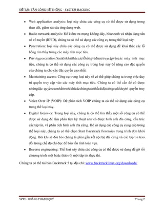 ĐỀ TÀI: TẤN CÔNG HỆ THỐNG – SYSTEM HACKING
SVTH: HOÀNG THANH QUÝ Trang 7
Web application analysis: loại này chứa các công cụ có thể được sử dụng trong
theo dõi, giám sát các ứng dụng web.
Radio network analysis: Để kiểm tra mạng không dây, bluetooth và nhận dạng tần
số vô tuyến (RFID), chúng ta có thể sử dụng các công cụ trong thể loại này.
Penetration: loại này chứa các công cụ có thể được sử dụng để khai thác các lỗ
hổng tìm thấy trong các máy tính mục tiêu.
Privilegeescalation:Saukhikhaitháccáclỗhổngvàđượctruycậpvàocác máy tính mục
tiêu, chúng ta có thể sử dụng các công cụ trong loại này để nâng cao đặc quyền
của chúng ta cho các đặc quyền cao nhất.
Maintaining access: Công cụ trong loại này sẽ có thể giúp chúng ta trong việc duy
trì quyền truy cập vào các máy tính mục tiêu. Chúng ta có thể cần để có được
nhữngđặc quyềncaonhấttrướckhicácchúngtacóthểcàiđặtcôngcụđểduytrì quyền truy
cập.
Voice Over IP (VOIP): Để phân tích VOIP chúng ta có thể sử dụng các công cụ
trong thể loại này.
Digital forensics: Trong loại này, chúng ta có thể tìm thấy một số công cụ có thể
được sử dụng để làm phân tích kỹ thuật như có được hình ảnh đĩa cứng, cấu trúc
các tập tin, và phân tích hình ảnh đĩa cứng. Để sử dụng các công cụ cung cấp trong
thể loại này, chúng ta có thể chọn Start Backtrack Forensics trong trình đơn khởi
động. Đôi khi sẽ đòi hỏi chúng ta phải gắn kết nội bộ đĩa cứng và các tập tin trao
đổi trong chế độ chỉ đọc để bảo tồn tính toàn vẹn.
Reverse engineering: Thể loại này chứa các công cụ có thể được sử dụng để gỡ rối
chương trình một hoặc tháo rời một tập tin thực thi.
Chúng ta có thể tải bản Backtrack 5 tại địa chỉ: www.backtracklinux.org/downloads/
 