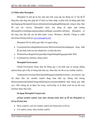 ĐỀ TÀI: TẤN CÔNG HỆ THỐNG – SYSTEM HACKING
SVTH: HOÀNG THANH QUÝ Trang 8
2.2 Phần mềm Metasploit
Metasploit là một dự án bảo mật máy tính cung cấp các thông tin về vấn đề lỗ
hổng bảo mật cũng như giúp đỡ về kiểm tra thăm nhập và phát triển hệ thống phát hiện
tấncôngmạng.MetasploitFrameworklàmộtmôitrườngdùngđểkiểmtra,tấn côngvà khai thác
lỗi của các service. Metasploit được xây dựng từ ngôn ngữ hướng
đốitượngPerl,vớinhữngcomponentsđượcviếtbằngC,assembler,vàPython. Metasploit có
thể chạy trên hầu hết các hệ điều hành: Linux, Windows, MacOS. Chúng ta cóthể
download chương trình tại www.metasploit.com.
Metasploit hỗ trợ nhiều giao diện với người dùng:
Consoleinterface:dùnglệnhmsfconsole.Msfconsoleinterfacesửdụngcác dòng lệnh
để cấu hình, kiểm tra nên nhanh hơn và mềm dẻo hơn.
Webinterface:dùngmsfweb,giaotiếpvớingườidùngthôngquagiaodiện Web.
Command line interface: dùng msfcli.
Metasploit Enviroment:
Global Enviroment: Được thực thi thông qua 2 câu lệnh setg và unsetg, những
options được gán ở đây sẽ mang tính toàn cục, được đưa vào tất cả các module exploits.
TemporaryEnviroment:Đượcthựcthithôngqua2câulệnhsetvàunset, enviroment này
chỉ được đưa vào module exploit đang load hiện tại, không ảnh hưởng
đếncácmoduleexploitkhácChúngcóthểlưulạienviromentmìnhđãcấu hình thông qua lệnh
save. Môi trường đó sẽ được lưu trong ./msf/config và sẽ được load trở lại khi user
interface được thực hiện.
Sử dụng Metasploit Framework:
a)Chọn module exploit: Lựa chọn chương trình, dịch vụ lỗi mà Metasploit có
hỗ trợ để khai thác
Show exploits: xem các module exploit mà framework có hỗ trợ.
Use exploit_name: chọn module exploit.
 