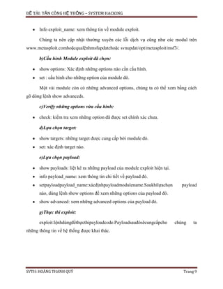 ĐỀ TÀI: TẤN CÔNG HỆ THỐNG – SYSTEM HACKING
SVTH: HOÀNG THANH QUÝ Trang 9
Info exploit_name: xem thông tin về module exploit.
Chúng ta nên cập nhật thường xuyên các lỗi dịch vụ cũng như các modul trên
www.metasploit.comhoặcqualệnhmsfupdatehoặc svnupdat/opt/metasploit/msf3/.
b)Cấu hình Module exploit đã chọn:
show options: Xác định những options nào cần cấu hình.
set : cấu hình cho những option của module đó.
Một vài module còn có những advanced options, chúng ta có thể xem bằng cách
gõ dòng lệnh show advanceds.
c)Verify những options vừa cấu hình:
check: kiểm tra xem những option đã được set chính xác chưa.
d)Lựa chọn target:
show targets: những target được cung cấp bởi module đó.
set: xác định target nào.
e)Lựa chọn payload:
show payloads: liệt kê ra những payload của module exploit hiện tại.
info payload_name: xem thông tin chi tiết về payload đó.
setpayloadpayload_name:xácđịnhpayloadmodulename.Saukhilựachọn payload
nào, dùng lệnh show options để xem những options của payload đó.
show advanced: xem những advanced options của payload đó.
g)Thực thi exploit:
exploit:lệnhdùngđểthựcthipayloadcode.Payloadsauđósẽcungcấpcho chúng ta
những thông tin về hệ thống được khai thác.
 
