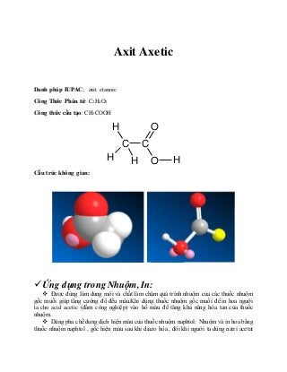 Axit Axetic
Danh pháp IUPAC; axit etanoic
Công Thức Phân tử: C2H4O2
Công thức cấu tạo: CH3COOH
C C
O
O
H
H
H H
Cấu trúc không gian:
Ứng dụng trong Nhuộm, In:
 Được dùng làm dung môi và chất làm chậm quá trình nhuộm của các thuốc nhuộm
gốc muối giúp tăng cường độ đều màu.Khi dùng thuốc nhuộm gốc muối để in hoa người
ta cho acid acetic (dấm công nghiệp) vào hồ màu để tăng khả năng hòa tan của thuốc
nhuộm.
 Dùng pha chế dung dịch hiện màu của thuốc nhuộm naphtol: Nhuộm và in hoa bằng
thuốc nhuộm naphtol , gốc hiện màu sau khi diazo hóa , đôi khi người ta dùng natri acetat
 