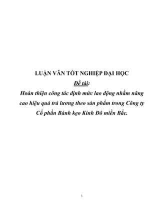 1
LUẬN VĂN TỐT NGHIỆP ĐẠI HỌC
Đề tài:
Hoàn thiện công tác định mức lao động nhằm nâng
cao hiệu quả trả lương theo sản phẩm trong Công ty
Cổ phần Bánh kẹo Kinh Đô miền Bắc.
 