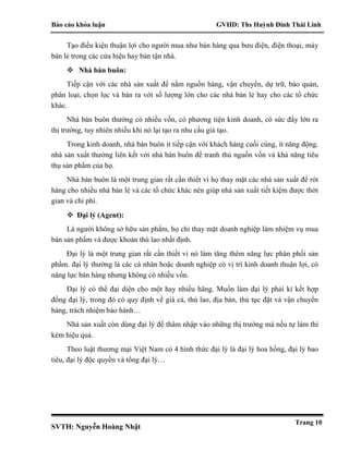 Báo cáo khóa luận GVHD: Ths Huỳnh Đinh Thái Linh
SVTH: Nguyễn Hoàng Nhật
Trang 10
Tạo điều kiện thuận lợi cho người mua như bán hàng qua bưu điện, điện thoại, máy
bán lẻ trong các cửa hiệu hay bán tận nhà.
 Nhà bán buôn:
Tiếp cận với các nhà sản xuất để nắm nguồn hàng, vận chuyển, dự trữ, bảo quản,
phân loại, chọn lọc và bán ra với số lượng lớn cho các nhà bán lẻ hay cho các tổ chức
khác.
Nhà bán buôn thường có nhiều vốn, có phương tiện kinh doanh, có sức đẩy lớn ra
thị trường, tuy nhiên nhiều khi nó lại tạo ra nhu cầu giả tạo.
Trong kinh doanh, nhà bán buôn ít tiếp cận với khách hàng cuối cùng, ít năng động.
nhà sản xuất thường liên kết với nhà bán buôn để tranh thủ nguồn vốn và khả năng tiêu
thụ sản phẩm của họ.
Nhà bán buôn là một trung gian rất cần thiết vì họ thay mặt các nhà sản xuất để rót
hàng cho nhiều nhà bán lẻ và các tổ chức khác nên giúp nhà sản xuất tiết kiệm được thời
gian và chi phí.
 Đại lý (Agent):
Là người không sở hữu sản phẩm, họ chỉ thay mặt doanh nghiệp làm nhiệm vụ mua
bán sản phẩm và được khoản thù lao nhất định.
Đại lý là một trung gian rất cần thiết vì nó làm tăng thêm năng lực phân phối sản
phẩm. đại lý thường là các cá nhân hoặc doanh nghiệp có vị trí kinh doanh thuận lợi, có
năng lực bán hàng nhưng không có nhiều vốn.
Đại lý có thể đại diện cho một hay nhiều hãng. Muốn làm đại lý phải kí kết hợp
đồng đại lý, trong đó có quy định về giá cả, thù lao, địa bàn, thủ tục đặt và vận chuyển
hàng, trách nhiệm bảo hành…
Nhà sản xuất còn dùng đại lý để thâm nhập vào những thị trường mà nếu tự làm thì
kém hiệu quả.
Theo luật thương mại Việt Nam có 4 hình thức đại lý là đại lý hoa hồng, đại lý bao
tiêu, đại lý độc quyền và tổng đại lý…
 