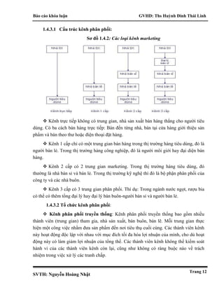 Báo cáo khóa luận GVHD: Ths Huỳnh Đinh Thái Linh
SVTH: Nguyễn Hoàng Nhật
Trang 12
1.4.3.1 Cấu trúc kênh phân phối:
Sơ đồ 1.4.2: Các loại kênh marketing
 Kênh trực tiếp không có trung gian, nhà sản xuất bán hàng thẳng cho người tiêu
dùng. Có ba cách bán hàng trực tiếp: Bán đến từng nhà, bán tại cửa hàng giới thiệu sản
phẩm và bán theo thư hoặc điện thoại đặt hàng.
 Kênh 1 cấp chỉ có một trung gian bán hàng trong thị trường hàng tiêu dùng, đó là
người bán lẻ. Trong thị trường hàng công nghiệp, đó là người môi giới hay đại diện bán
hàng.
 Kênh 2 cấp có 2 trung gian marketing. Trong thị trường hàng tiêu dùng, đó
thường là nhà bán sỉ và bán lẻ. Trong thị trường kỹ nghệ thì đó là bộ phận phân phối của
công ty và các nhà buôn.
 Kênh 3 cấp có 3 trung gian phân phối. Thí dụ: Trong ngành nước ngọt, rượu bia
có thể có thêm tổng đại lý hay đại lý bán buôn-người bán sỉ và người bán lẻ.
1.4.3.2 Tổ chức kênh phân phối:
 Kênh phân phối truyền thống: Kênh phân phối truyền thống bao gồm nhiều
thành viên (trung gian) tham gia, nhà sản xuất, bán buôn, bán lẽ. Mỗi trung gian thực
hiện một công việc nhằm đưa sản phẩm đến nơi tiêu thụ cuối cùng. Các thành viên kênh
này hoạt động độc lập với nhau với mục đích tối đa hóa lợi nhuận của mình, cho dù hoạt
động này có làm giảm lợi nhuận của tổng thể. Các thành viên kênh không thể kiểm soát
hành vi của các thành viên kênh còn lại, cũng như không có ràng buộc nào về trách
nhiệm trong việc xử lý các tranh chấp.
 