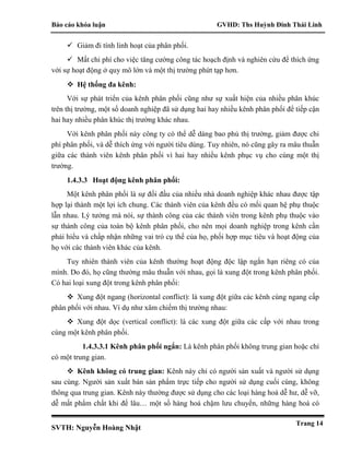 Báo cáo khóa luận GVHD: Ths Huỳnh Đinh Thái Linh
SVTH: Nguyễn Hoàng Nhật
Trang 14
 Giảm đi tính linh hoạt của phân phối.
 Mất chi phí cho việc tăng cường công tác hoạch định và nghiên cứu để thích ứng
với sự hoạt động ở quy mô lớn và một thị trường phứt tạp hơn.
 Hệ thống đa kênh:
Với sự phát triển của kênh phân phối cũng như sự xuất hiện của nhiều phân khúc
trên thị trường, một số doanh nghiệp đã sử dụng hai hay nhiều kênh phân phối để tiếp cận
hai hay nhiều phân khúc thị trường khác nhau.
Với kênh phân phối này công ty có thể dễ dàng bao phủ thị trường, giảm được chi
phí phân phối, và dễ thích ứng với người tiêu dùng. Tuy nhiên, nó cũng gây ra mâu thuẫn
giữa các thành viên kênh phân phối vì hai hay nhiều kênh phục vụ cho cùng một thị
trường.
1.4.3.3 Hoạt động kênh phân phối:
Một kênh phân phối là sự đối đầu của nhiều nhà doanh nghiệp khác nhau được tập
hợp lại thành một lợi ích chung. Các thành viên của kênh đều có mối quan hệ phụ thuộc
lẫn nhau. Lý tưởng mà nói, sự thành công của các thành viên trong kênh phụ thuộc vào
sự thành công của toàn bộ kênh phân phối, cho nên mọi doanh nghiệp trong kênh cần
phải hiểu và chấp nhận những vai trò cụ thể của họ, phối hợp mục tiêu và hoạt động của
họ với các thành viên khác của kênh.
Tuy nhiên thành viên của kênh thường hoạt động độc lập ngắn hạn riêng có của
mình. Do đó, họ cũng thường mâu thuẫn với nhau, gọi là xung đột trong kênh phân phối.
Có hai loại xung đột trong kênh phân phối:
 Xung đột ngang (horizontal conflict): là xung đột giữa các kênh cùng ngang cấp
phân phối với nhau. Ví dụ như xâm chiếm thị trường nhau:
 Xung đột dọc (vertical conflict): là các xung đột giữa các cấp với nhau trong
cùng một kênh phân phối.
1.4.3.3.1 Kênh phân phối ngắn: Là kênh phân phối không trung gian hoặc chỉ
có một trung gian.
 Kênh không có trung gian: Kênh này chỉ có người sản xuất và người sử dụng
sau cùng. Người sản xuất bán sản phẩm trực tiếp cho người sử dụng cuối cùng, không
thông qua trung gian. Kênh này thường được sử dụng cho các loại hàng hoá dễ hư, dễ vỡ,
dễ mất phẩm chất khi để lâu… một số hàng hoá chậm lưu chuyển, những hàng hoá có
 