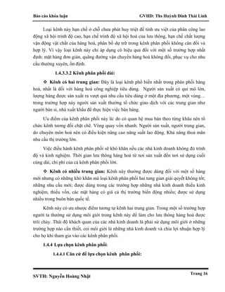 Báo cáo khóa luận GVHD: Ths Huỳnh Đinh Thái Linh
SVTH: Nguyễn Hoàng Nhật
Trang 16
Loại kênh này hạn chế ở chỗ chưa phát huy triệt để tính ưu việt của phân công lao
động xã hội trình độ cao, hạn chế trình độ xã hội hoá của lưu thông, hạn chế chất lượng
vận động vật chất của hàng hoá, phân bố dự trữ trong kênh phân phối không cân đối và
hợp lý. Vì vậy loại kênh này chỉ áp dụng có hiệu quả đối với một số trường hợp nhất
định: mặt hàng đơn giản, quãng đường vận chuyển hàng hoá không đổi, phục vụ cho nhu
cầu thường xuyên, ổn định.
1.4.3.3.2 Kênh phân phối dài:
 Kênh có hai trung gian: Đây là loại kênh phổ biến nhất trong phân phối hàng
hoá, nhất là đối với hàng hoá công nghiệp tiêu dùng. Người sản xuất có qui mô lớn,
lượng hàng được sản xuất ra vượt quá nhu cầu tiêu dùng ở một địa phương, một vùng…
trong trường hợp này người sản xuất thường tổ chức giao dịch với các trung gian như
người bán sỉ, nhà xuất khẩu để thực hiện việc bán hàng.
Ưu điểm của kênh phân phối này là: do có quan hệ mua bán theo từng khâu nên tổ
chức kênh tương đối chặt chẽ. Vòng quay vốn nhanh. Người sản xuất, người trung gian,
do chuyên môn hoá nên có điều kiện nâng cao năng suất lao động. Khả năng thoả mãn
nhu cầu thị trường lớn.
Việc điều hành kênh phân phối sẽ khó khăn nếu các nhà kinh doanh không đủ trình
độ và kinh nghiệm. Thời gian lưu thông hàng hoá từ nơi sản xuất đến nơi sử dụng cuối
cùng dài, chi phí của cả kênh phân phối lớn.
 Kênh có nhiều trung gian: Kênh này thường được dùng đối với một số hàng
mới nhưng có những khó khăn mà loại kênh phân phối hai tung gian giải quyết không tốt;
những nhu cầu mới; được dùng trong các trường hợp những nhà kinh doanh thiếu kinh
nghiệm, thiếu vốn, các mặt hàng có giá cả thị trường biến động nhiều; được sử dụng
nhiều trong buôn bán quốc tế.
Kênh này có ưu nhược điểm tương tự kênh hai trung gian. Trong một số trường hợp
người ta thường sử dụng môi giới trong kênh này để làm cho lưu thông hàng hoá được
trôi chảy. Thái độ khách quan của các nhà kinh doanh là phải sử dụng môi giới ở những
trường hợp nào cần thiết, coi môi giới là những nhà kinh doanh và chia lợi nhuận hợp lý
cho họ khi tham gia vào các kênh phân phối.
1.4.4 Lựa chọn kênh phân phối:
1.4.4.1 Căn cứ để lựa chọn kênh phân phối:
 