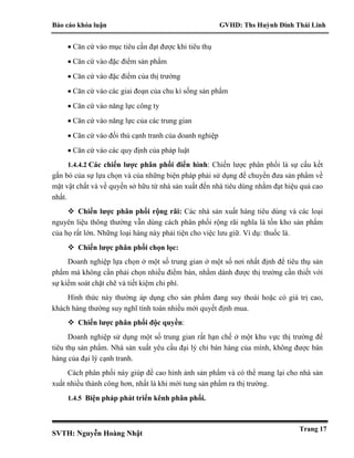 Báo cáo khóa luận GVHD: Ths Huỳnh Đinh Thái Linh
SVTH: Nguyễn Hoàng Nhật
Trang 17
 Căn cứ vào mục tiêu cần đạt được khi tiêu thụ
 Căn cứ vào đặc điểm sản phẩm
 Căn cứ vào đặc điểm của thị trường
 Căn cứ vào các giai đoạn của chu kì sống sản phẩm
 Căn cứ vào năng lực công ty
 Căn cứ vào năng lực của các trung gian
 Căn cứ vào đối thủ cạnh tranh của doanh nghiệp
 Căn cứ vào các quy định của pháp luật
1.4.4.2 Các chiến lược phân phối điển hình: Chiến lược phân phối là sự cấu kết
gắn bó của sự lựa chọn và của những biện pháp phải sử dụng để chuyển đưa sản phẩm về
mặt vật chất và về quyền sở hữu từ nhà sản xuất đến nhà tiêu dùng nhằm đạt hiệu quả cao
nhất.
 Chiến lược phân phối rộng rãi: Các nhà sản xuất hàng tiêu dùng và các loại
nguyên liệu thông thường vẫn dùng cách phân phối rộng rãi nghĩa là tồn kho sản phẩm
của họ rất lớn. Những loại hàng này phải tiện cho việc lưu giữ. Ví dụ: thuốc lá.
 Chiến lược phân phối chọn lọc:
Doanh nghiệp lựa chọn ở một số trung gian ở một số nơi nhất định để tiêu thụ sản
phẩm mà không cần phải chọn nhiều điểm bán, nhằm dành được thị trường cần thiết với
sự kiểm soát chặt chẽ và tiết kiệm chi phí.
Hình thức này thường áp dụng cho sản phẩm đang suy thoái hoặc có giá trị cao,
khách hàng thường suy nghĩ tính toán nhiều mới quyết định mua.
 Chiến lược phân phối độc quyền:
Doanh nghiệp sử dụng một số trung gian rất hạn chế ở một khu vực thị trường để
tiêu thụ sản phẩm. Nhà sản xuất yêu cầu đại lý chỉ bán hàng của mình, không được bán
hàng của đại lý cạnh tranh.
Cách phân phối này giúp đề cao hình ảnh sản phẩm và có thể mang lại cho nhà sản
xuất nhiều thành công hơn, nhất là khi mới tung sản phẩm ra thị trường.
1.4.5 Biện pháp phát triển kênh phân phối.
 