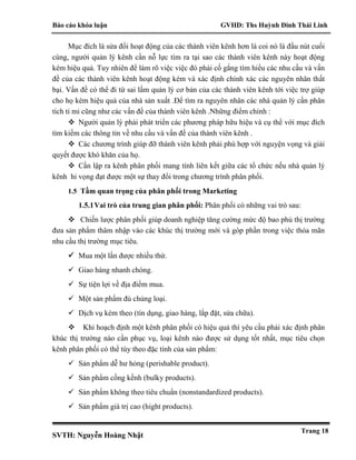 Báo cáo khóa luận GVHD: Ths Huỳnh Đinh Thái Linh
SVTH: Nguyễn Hoàng Nhật
Trang 18
Mục đích là sửa đổi hoạt động của các thành viên kênh hơn là coi nó là đầu nút cuối
cùng, người quản lý kênh cần nỗ lực tìm ra tại sao các thành viên kênh này hoạt động
kém hiệu quả. Tuy nhiên để làm rõ việc việc đó phải cố gắng tìm hiểu các nhu cầu và vấn
đề của các thành viên kênh hoạt động kém và xác định chính xác các nguyên nhân thất
bại. Vấn đề có thể đi từ sai lầm quản lý cơ bản của các thành viên kênh tới việc trợ giúp
cho họ kém hiệu quả của nhà sản xuất .Để tìm ra nguyên nhân các nhà quản lý cần phân
tích tỉ mỉ cũng như các vấn đề của thành viên kênh .Những điểm chính :
 Người quản lý phải phát triển các phương pháp hữu hiệu và cụ thể với mục đích
tìm kiếm các thông tin về nhu cầu và vấn đề của thành viên kênh .
 Các chương trình giúp đỡ thành viên kênh phải phù hợp với nguyện vọng và giải
quyết được khó khăn của họ.
 Cần lập ra kênh phân phối mang tính liên kết giữa các tổ chức nếu nhà quản lý
kênh hi vọng đạt được một sự thay đổi trong chương trình phân phối.
1.5 Tầm quan trọng của phân phối trong Marketing
1.5.1Vai trò của trung gian phân phối: Phân phối có những vai trò sau:
 Chiến lược phân phối giúp doanh nghiệp tăng cường mức độ bao phủ thị trường
đưa sản phẩm thâm nhập vào các khúc thị trường mới và góp phần trong việc thỏa mãn
nhu cầu thị trường mục tiêu.
 Mua một lần được nhiều thứ.
 Giao hàng nhanh chóng.
 Sự tiện lợi về địa điểm mua.
 Một sản phẩm đủ chủng loại.
 Dịch vụ kèm theo (tín dụng, giao hàng, lắp đặt, sửa chữa).
 Khi hoạch định một kênh phân phối có hiệu quả thì yêu cầu phải xác định phân
khúc thị trường nào cần phục vụ, loại kênh nào được sử dụng tốt nhất, mục tiêu chọn
kênh phân phối có thể tùy theo đặc tính của sản phẩm:
 Sản phẩm dễ hư hỏng (perishable product).
 Sản phẩm cồng kềnh (bulky products).
 Sản phẩm không theo tiêu chuẩn (nonstandardized products).
 Sản phẩm giá trị cao (hight products).
 