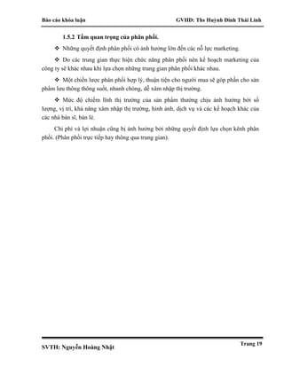 Báo cáo khóa luận GVHD: Ths Huỳnh Đinh Thái Linh
SVTH: Nguyễn Hoàng Nhật
Trang 19
1.5.2 Tầm quan trọng của phân phối.
 Những quyết định phân phối có ảnh hưởng lớn đến các nỗ lực marketing.
 Do các trung gian thực hiện chức năng phân phối nên kế hoạch marketing của
công ty sẽ khác nhau khi lựa chọn những trung gian phân phối khác nhau.
 Một chiến lược phân phối hợp lý, thuận tiện cho người mua sẽ góp phần cho sản
phẩm lưu thông thông suốt, nhanh chóng, dễ xâm nhập thị trường.
 Mức độ chiếm lĩnh thị trường của sản phẩm thường chịu ảnh hưởng bởi số
lượng, vị trí, khả năng xâm nhập thị trường, hình ảnh, dịch vụ và các kế hoạch khác của
các nhà bán sĩ, bán lẻ.
Chi phí và lợi nhuận cũng bị ảnh hưởng bởi những quyết định lựa chọn kênh phân
phối. (Phân phối trực tiếp hay thông qua trung gian).
 