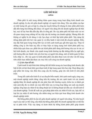 Báo cáo khóa luận GVHD: Ths Huỳnh Đinh Thái Linh
SVTH: Nguyễn Hoàng Nhật
Trang 2
LỜI MỞ ĐẦU

Phân phối là một trong những khâu quan trọng trong hoạt động kinh doanh của
doanh nghiệp, là cầu nối giữa doanh nghiệp với người tiêu dùng. Nếu sản phẩm của bạn
có chất lượng tốt, giá cả hợp lý, công tác truyền thông tốt nhưng tổ chức phân phối kém
dẫn đến hàng hoá không đến được với người tiêu dùng khi đó doanh nghiệp bạn đã thất
bại, mọi nỗ lực ban đầu đến đây đều là uổng phí. Do vậy phân phối thể hiện một vai trò
rất quan trọng trong những nỗ lưc tiếp cận thị trường của doanh nghiệp. Nhưng điều đó
không có nghĩa là chỉ dừng ở việc lựa chọn và thiết lập kênh phân phối. Xây dựng hệ
thống phân phối đòi hỏi việc quản lý và điều hành ở một trình độ chuyên nghiệp. Điều
này đặc biệt quan trọng trong lĩnh vực có tính cạnh tranh gay gắt như ngày nay. Thực tế
những công ty lớn hiện nay đều có thực hiện sử dụng mạng lưới kênh phân phối tuy
nhiên hiệu quả chưa cao, phần lớn các kênh phân phối đang ảnh hưởng tiêu cực từ các cơ
hội kinh doanh, các thành viên mạnh trong kênh thường áp đặt những điều họ nghĩ gây
ảnh hưởng đến các thành viên yếu hơn hay cả người tiêu dùng, một số kênh quản lý theo
kiểu chắp vá…Do vậy quản trị kênh phân phối cần phải được xem xét như vấn đề mang
tính chiến lược nhằm đạt được các mục tiêu cuối cùng của doanh nghiệp.
1. Lý do chọn đề tài:
Cạnh tranh là một hình thức không thể thể thiếu trong các hoạt động kinh doanh, đặt
biệt là khi xã hội thoát khỏi giai đoạn kinh tế tập trung quan liêu bao cấp. Hoạt động này
góp phần lớn trong việc điều hòa cung cầu thị trường, giúp cho nền kinh tế sớm phát
triển.
Trong bối cảnh nền kinh tế có sự chuyển biến mạnh, tính cạnh tranh ngày càng cao,
một doanh nghiệp muốn đứng vững trên thị trường, đử sức cạnh tranh với các doanh
nghiệp khác thì doanh nghiệp đó cần phải theo dõi thường xuyên, kiểm tra và đánh giá
một cách đầy đủ và chính xác mọi diễn biến xảy ra trong hoạt động sản xuất của doanh
nghiệp, tổng hợp các nhân tố tác động thuận lợi và không thuận lợi đến các vấn đề kinh tế
của doanh nghiệp. Từ đó đề xuất các giải pháp phát triển các nhân tố tích cực, hạn chế và
loại bỏ các nhân tố ảnh hưởng xấu nhằm nâng cao hiệu quả hoạt động kinh doanh cho
doanh nghiệp mình.
Hệ thống phân phối là cầu nối giữa doanh nghiệp với người tiêu dùng. Nó như huyết
mạch của một cơ thể sống, nếu thiếu hệ thống phân phối thì doanh nghiệp khó có thể tồn
tại và phát triển. Việc xây dựng và hoàn thiên hệ thống kênh phân phối giúp doanh
 