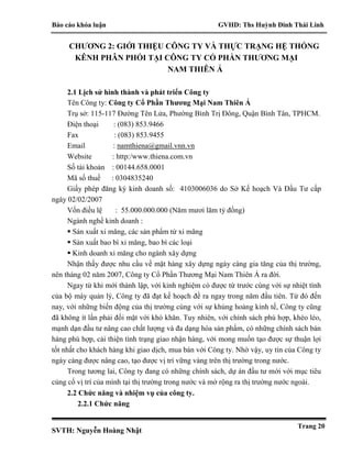 Báo cáo khóa luận GVHD: Ths Huỳnh Đinh Thái Linh
SVTH: Nguyễn Hoàng Nhật
Trang 20
CHƯƠNG 2: GIỚI THIỆU CÔNG TY VÀ THỰC TRẠNG HỆ THỐNG
KÊNH PHÂN PHỐI TẠI CÔNG TY CỔ PHẦN THƯƠNG MẠI
NAM THIÊN Á
2.1 Lịch sử hình thành và phát triển Công ty
Tên Công ty: Công ty Cổ Phần Thương Mại Nam Thiên Á
Trụ sở: 115-117 Đường Tên Lửa, Phường Bình Trị Đông, Quận Bình Tân, TPHCM.
Điện thoại : (083) 853.9466
Fax : (083) 853.9455
Email : namthiena@gmail.vnn.vn
Website : http:/www.thiena.com.vn
Số tài khoản : 00144.658.0001
Mã số thuế : 0304835240
Giấy phép đăng ký kinh doanh số: 4103006036 do Sở Kế hoạch Và Đầu Tư cấp
ngày 02/02/2007
Vốn điều lệ : 55.000.000.000 (Năm mươi lăm tỷ đồng)
Ngành nghề kinh doanh :
 Sản xuất xi măng, các sản phẩm từ xi măng
 Sản xuất bao bì xi măng, bao bì các loại
 Kinh doanh xi măng cho ngành xây dựng
Nhận thấy được nhu cầu về mặt hàng xây dựng ngày càng gia tăng của thị trường,
nên tháng 02 năm 2007, Công ty Cổ Phần Thương Mại Nam Thiên Á ra đời.
Ngay từ khi mới thành lập, với kinh nghiệm có được từ trước cùng với sự nhiệt tình
của bộ máy quản lý, Công ty đã đạt kế hoạch đề ra ngay trong năm đầu tiên. Từ đó đến
nay, với những biến động của thị trường cùng với sự khủng hoảng kinh tế, Công ty cũng
đã không ít lần phải đối mặt với khó khăn. Tuy nhiên, với chính sách phù hợp, khéo léo,
mạnh dạn đầu tư nâng cao chất lượng và đa dạng hóa sản phẩm, có những chính sách bán
hàng phù hợp, cải thiện tình trạng giao nhận hàng, với mong muốn tạo được sự thuận lợi
tốt nhất cho khách hàng khi giao dịch, mua bán với Công ty. Nhờ vậy, uy tín của Công ty
ngày càng được nâng cao, tạo được vị trí vững vàng trên thị trường trong nước.
Trong tương lai, Công ty đang có những chính sách, dự án đầu tư mới với mục tiêu
củng cố vị trí của mình tại thị trường trong nước và mở rộng ra thị trường nước ngoài.
2.2 Chức năng và nhiệm vụ của công ty.
2.2.1 Chức năng
 