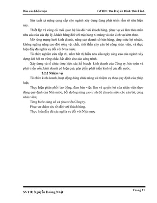 Báo cáo khóa luận GVHD: Ths Huỳnh Đinh Thái Linh
SVTH: Nguyễn Hoàng Nhật
Trang 21
Sản xuất xi măng cung cấp cho ngành xây dựng đang phát triển rầm rộ như hiện
nay.
Thiết lập và củng cố mối quan hệ lâu dài với khách hàng, phục vụ và làm thỏa mãn
nhu cầu của các đại lý, khách hàng đối với mặt hàng xi măng và các dịch vụ kèm theo.
Mở rộng mạng lưới kinh doanh, nâng cao doanh số bán hàng, tăng mức lợi nhuận,
không ngừng nâng cao đời sống vật chất, tinh thần cho cán bộ công nhân viên, và thực
hiện đầy đủ nghĩa vụ đối với Nhà nước.
Tổ chức nghiên cứu tiếp thị, nắm bắt thị hiếu nhu cầu ngày càng cao của ngành xây
dựng đòi hỏi sự vững chắc, kết dính cho các công trình.
Xây dựng và tổ chức thực hiện các kế hoạch kinh doanh của Công ty, bảo toàn và
phát triển vốn, kinh doanh có hiệu quả, góp phần phát triển kinh tế của đất nước.
2.2.2 Nhiệm vụ
Tổ chức kinh doanh, hoạt động đúng chức năng và nhiệm vụ theo quy định của pháp
luật;
Thực hiện phân phối lao động, đảm bảo việc làm và quyền lợi của nhân viên theo
đúng quy định của Nhà nước, bồi dưỡng nâng cao trình độ chuyên môn cho cán bộ, công
nhân viên;
Từng bước củng cố và phát triển Công ty.
Phục vụ chăm sóc tốt đối với khách hàng.
Thực hiện đầy đủ các nghĩa vụ đối với Nhà nước
 
