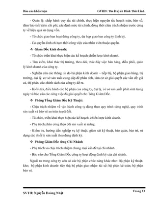 Báo cáo khóa luận GVHD: Ths Huỳnh Đinh Thái Linh
SVTH: Nguyễn Hoàng Nhật
Trang 23
- Quản lý, chấp hành quy tắc tài chính, thực hiện nguyên tắc hoạch toán, báo sổ,
đảm bảo tiết kiệm chi phí, các định mức tài chính, đồng thời chịu trách nhiệm trước công
ty về hiệu quả sử dụng vốn.
- Tổ chức giao ban hoạt động công ty, dự họp giao ban công ty định kỳ.
- Có quyền đình chỉ tạm thời công việc của nhân viên thuộc quyền.
 Giám Đốc kinh doanh:
- Tổ chức triển khai thực hiện các kế hoạch chiến lược kinh doanh.
- Tìm kiếm, khai thác thị trường, theo dõi, thúc đẩy việc bán hàng, điều phối, quản
lý kinh doanh của công ty.
- Nghiên cứu các thông tin do bộ phận kinh doanh – tiếp thị, bộ phận giao hàng, thị
trường, đại lý, cơ sở sản xuất cung cấp để phân tích, làm cơ sở giải quyết các vấn đề: giá
cả, thị phần, các chính sách của công ty đề ra.
- Kiểm tra, điều hành các bộ phận của công ty, đại lý, cơ sở sản xuất phát sinh trong
ngày và báo cáo các công việc đã giải quyết cho Tổng Giám Đốc.
 Phòng Tổng Giám Đốc Kỹ Thuật:
- Chịu trách nhiệm về vận hành công ty đúng theo quy trình công nghệ, quy trình
sản xuất và bảo vệ an toàn tuyệt đối.
- Tổ chức, triển khai thực hiện các kế hoạch, chiến lược kinh doanh.
- Phụ trách phân công theo dõi sản xuất xi măng.
- Kiểm tra, hướng dẫn nghiệp vụ kỹ thuật, giám sát kỹ thuật, bảo quản, bảo trì, sử
dụng các thiết bị sản xuất theo đúng định kỳ.
 Phòng Giám Đốc từng Chi Nhánh
- Phụ trách và chịu trách nhiệm chung mọi vấn đề tại chi nhánh.
- Báo cáo cho Tổng Giám Đốc công ty hoạt động định kỳ của chi nhánh.
Ngoài ra trong công ty còn có các bộ phận chức năng khác như: Bộ phận kỹ thuật-
kho; bộ phận kinh doanh- tiếp thị; bộ phận giao nhận- tài xế; bộ phận kế toán; bộ phận
bảo vệ.
 