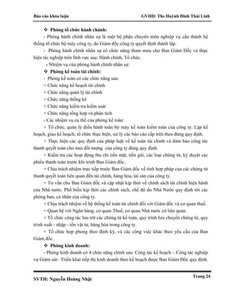 Báo cáo khóa luận GVHD: Ths Huỳnh Đinh Thái Linh
SVTH: Nguyễn Hoàng Nhật
Trang 24
 Phòng tổ chức hành chánh:
- Phòng hành chính nhân sự là một bộ phận chuyên môn nghiệp vụ cấu thành hệ
thống tổ chức bộ máy công ty, do Giám đốc công ty quyết định thành lập.
- Phòng hành chính nhân sự có chức năng tham mưu cho Ban Giám Đốc và thực
hiện tác nghiệp trên lĩnh vực sau: Hành chính, Tổ chức.
- Nhiệm vụ của phòng hành chính nhân sự:
 Phòng kế toán tài chính:
- Phòng kế toán có các chức năng sau:
+ Chức năng kế hoạch tài chính
+ Chức năng quản lý tài chính
+ Chức năng thống kê
+ Chức năng kiểm tra kiểm soát
+ Chức năng tổng hợp và phân tích.
- Các nhiệm vụ cụ thể của phòng kế toán:
+ Tổ chức, quản lý điều hành toàn bộ máy kế toán kiểm toán của công ty. Lập kế
hoạch, giao kế hoạch, tổ chức thực hiện, xử lý các báo cáo cấp trên theo đúng quy định.
+ Thực hiện các quy định của pháp luật về kế toán tài chính và đảm bảo công tác
thanh quyết toán cho mọi đối tượng của công ty đúng quy định.
+ Kiểm tra các hoạt động thu chi tiền mặt, tiền gửi, các loại chứng từ, ký duyệt các
phiếu thanh toán trước khi trình Ban Giám đốc.
+ Chịu trách nhiệm trực tiếp trước Ban Giám đốc về tính hợp pháp của các chứng từ
thanh quyết toán liên quan đến tài chính, hàng hóa, tài sản của công ty.
+ Tư vấn cho Ban Giám đốc và cập nhật kịp thời về chính sách tài chính hiện hành
của Nhà nước. Phổ biến kịp thời các chính sách, chế độ do Nhà Nước quy định tới các
phòng ban, cá nhân của công ty.
+ Chịu trách nhiệm về hệ thống kế toán tài chính đối với Giám đốc và cơ quan thuế.
+ Quan hệ với Ngân hàng, cơ quan Thuế, cơ quan Nhà nước có liên quan.
+ Tổ chức công tác lưu trữ các chứng từ kế toán, quy trình lưu chuyển chứng từ, quy
trình xuất - nhập - tồn vật tư, hàng hóa trong công ty.
+ Tổ chức họp phong theo định kỳ, và các công việc khác theo yêu cầu của Ban
Giám đốc.
 Phòng kinh doanh:
- Phòng kinh doanh có 4 chức năng chính sau: Công tác kế hoạch – Công tác nghiệp
vụ Giám sát– Triển khai tiếp thị kinh doanh theo kế hoạch được Ban Giám Đốc quy định.
 