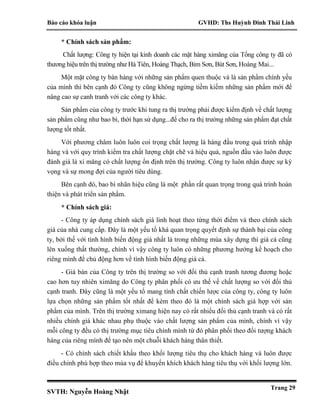 Báo cáo khóa luận GVHD: Ths Huỳnh Đinh Thái Linh
SVTH: Nguyễn Hoàng Nhật
Trang 29
* Chính sách sản phẩm:
Chất lượng: Công ty hiện tại kinh doanh các mặt hàng ximăng của Tổng công ty đã có
thương hiệu trên thị trường như Hà Tiên, Hoàng Thạch, Bỉm Sơn, Bút Sơn, Hoàng Mai...
Một mặt công ty bán hàng với những sản phẩm quen thuộc và là sản phẩm chính yếu
của mình thì bên cạnh đó Công ty cũng không ngừng tiềm kiếm những sản phẩm mới để
nâng cao sự canh tranh với các công ty khác.
Sản phẩm của công ty trước khi tung ra thị trường phải được kiểm định về chất lượng
sản phẩm cũng như bao bì, thời hạn sử dụng...để cho ra thị trường những sản phẩm đạt chất
lượng tốt nhất.
Với phương châm luôn luôn coi trọng chất lượng là hàng đầu trong quá trình nhập
hàng và với quy trình kiểm tra chất lượng chặt chẽ và hiệu quả, nguồn đầu vào luôn được
đánh giá là xi măng có chất lượng ổn định trên thị trường. Công ty luôn nhận được sự kỳ
vọng và sự mong đợi của người tiêu dùng.
Bên cạnh đó, bao bì nhãn hiệu cũng là một phần rất quan trọng trong quá trình hoàn
thiện và phát triển sản phẩm.
* Chính sách giá:
- Công ty áp dụng chính sách giá linh hoạt theo từng thời điểm và theo chính sách
giá của nhà cung cấp. Đây là một yếu tố khá quan trọng quyết định sự thành bại của công
ty, bởi thế với tình hình biến động giá nhất là trong những mùa xây dựng thì giá cả cũng
lên xuống thất thường, chính vì vậy công ty luôn có những phương hướng kế hoạch cho
riêng mình để chủ động hơn về tình hình biến động giá cả.
- Giá bán của Công ty trên thị trường so với đối thủ cạnh tranh tương đương hoặc
cao hơn tuy nhiên ximăng do Công ty phân phối có ưu thế về chất lượng so với đối thủ
cạnh tranh. Đây cũng là một yếu tố mang tính chất chiến lược của công ty, công ty luôn
lựa chọn những sản phẩm tốt nhất để kèm theo đó là một chính sách giá hợp với sản
phẩm của mình. Trên thị trường ximang hiện nay có rất nhiều đối thủ cạnh tranh và có rất
nhiều chính giá khác nhau phụ thuộc vào chất lượng sản phẩm của mình, chính vì vậy
mỗi công ty đều có thị trường mục tiêu chính mình từ đó phân phối theo đối tượng khách
hàng của riêng mình để tạo nên một chuỗi khách hàng thân thiết.
- Có chính sách chiết khấu theo khối lượng tiêu thụ cho khách hàng và luôn được
điều chỉnh phù hợp theo mùa vụ để khuyến khích khách hàng tiêu thụ với khối lượng lớn.
 