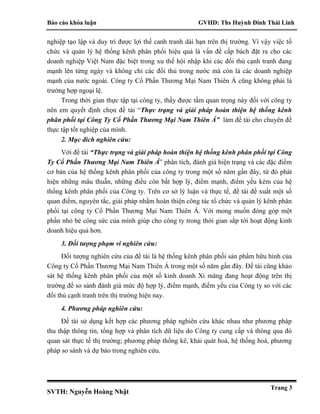 Báo cáo khóa luận GVHD: Ths Huỳnh Đinh Thái Linh
SVTH: Nguyễn Hoàng Nhật
Trang 3
nghiệp tạo lập và duy trì được lợi thế canh tranh dài hạn trên thị trường. Vì vậy việc tổ
chức và quản lý hệ thống kênh phân phối hiệu quả là vấn đề cấp bách đặt ra cho các
doanh nghiệp Việt Nam đặc biệt trong xu thế hội nhập khi các đối thủ cạnh tranh đang
mạnh lên từng ngày và không chỉ các đối thủ trong nước mà còn là các doanh nghiệp
mạnh của nước ngoài. Công ty Cổ Phần Thương Mại Nam Thiên Á cũng không phải là
trường hợp ngoại lệ.
Trong thời gian thực tập tại công ty, thấy được tầm quan trọng này đối với công ty
nên em quyết định chọn đề tài “Thực trạng và giải pháp hoàn thiện hệ thống kênh
phân phối tại Công Ty Cổ Phần Thương Mại Nam Thiên Á” làm đề tài cho chuyên đề
thực tập tốt nghiệp của mình.
2. Mục đích nghiên cứu:
Với đề tài “Thực trạng và giải pháp hoàn thiện hệ thống kênh phân phối tại Công
Ty Cổ Phần Thương Mại Nam Thiên Á” phân tích, đánh giá hiện trạng và các đặc điểm
cơ bản của hệ thống kênh phân phối của công ty trong một số năm gần đây, từ đó phát
hiện những mâu thuẫn, những điều còn bất hợp lý, điểm mạnh, điểm yếu kém của hệ
thống kênh phân phối của Công ty. Trên cơ sở lý luận và thực tế, đề tài đề xuất một số
quan điểm, nguyên tắc, giải pháp nhằm hoàn thiện công tác tổ chức và quản lý kênh phân
phối tại công ty Cổ Phần Thương Mại Nam Thiên Á. Với mong muốn đóng góp một
phần nhỏ bé công sức của mình giúp cho công ty trong thời gian sắp tới hoạt động kinh
doanh hiệu quả hơn.
3. Đối tượng phạm vi nghiên cứu:
Đối tượng nghiên cứu của đề tài là hệ thống kênh phân phối sản phẩm hữu hình của
Công ty Cổ Phần Thương Mại Nam Thiên Á trong một số năm gần đây. Đề tài cũng khảo
sát hệ thống kênh phân phối của một số kinh doanh Xi măng đang hoạt động trên thị
trường để so sánh đánh giá mức độ hợp lý, điểm mạnh, điểm yếu của Công ty so với các
đối thủ cạnh tranh trên thị trường hiện nay.
4. Phương pháp nghiên cứu:
Đề tài sử dụng kết hợp các phương pháp nghiên cứu khác nhau như phương pháp
thu thập thông tin, tổng hợp và phân tích dữ liệu do Công ty cung cấp và thông qua đó
quan sát thực tế thị trường; phương pháp thống kê, khái quát hoá, hệ thống hoá, phương
pháp so sánh và dự báo trong nghiên cứu.
 