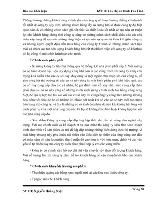 Báo cáo khóa luận GVHD: Ths Huỳnh Đinh Thái Linh
SVTH: Nguyễn Hoàng Nhật
Trang 30
Thông thường những khách hàng chính yếu của công ty sẽ được hưởng những chính sách
tốt nhất do công ty quy định, những khách hàng lấy số lượng lớn sẽ được công ty đặt biệt
quan tâm để có những chính sách giá tốt nhất và chiết khấu tốt nhất để tạo nên sự thuận
lợi cho khách hàng, đồng thời công ty cũng có những chính sách chiết khấu cho các chủ
thầu xây dựng để tạo nên những ràng buộc và tạo nên sự quan hệ khắn khí giữa công ty
và những người quyết định đến mua hàng của công ty. Chính vì những chính sách hậu
mãi và chăm sóc tốt nên lượng khách hàng lớn rất thích làm việc với công ty để kéo theo
đó họ cũng có một chút lợi nhuận cho mình.
* Chính sách phân phối:
- Xi măng Công ty tiêu thụ thông qua hệ thống 139 nhà phân phối cấp 2. Với những
cơ sở kinh doanh vật liệu xây dựng cũng khá lớn ở các vùng miền thì công ty cũng chú
trọng khá nhiều vào các cơ sở này, đây cũng là một nguồn thu nhập lớn của công ty, để
phủ sóng hết thị trường thì các cơ sở này cũng là một kênh phân phối khá hiệu quả, các
cơ sở này cung cấp cho các cá nhân, hộ gia đình mua về xây nhà...việc cung cấp phân
phối cho các cơ sở này cũng có những chính sách riêng, chính sách hoa hồng cũng riêng
biệt, để tạo sự hợp tác lâu dài với các cơ sở này thì cũng công ty cũng trích những khoảng
hoa hồng tốt nhất để họ có những lợi nhuận tốt nhất khi đó các cơ sở này mới tập trung
bán hàng cho công ty, vì đây là những cơ sở kinh doanh tự do nên khi không hài lòng với
cách phục vụ của một nhà cung cấp nào thì họ sẽ không chào bán hoặc không hợp tác với
các nhà cung cấp đó.
- Sản phẩm Công ty cung cấp đáp ứng kịp thời nhu cầu xi măng cho ngành xây
dựng. Với các chính sách và kế hoạch từ xa của mình thì công ty luôn tính toán hoạch
định cho mình về sản phẩm dự trữ để kịp đáp những những biến động theo thị trường, vì
mặt hàng ximang này phụ thuộc rất nhiều vào điều kiện tự nhiên của từng vùng, nơi đâu
có mùa nắng thì sản lượng tiêu thụ ở miền đó cao hơn so với mùa mưa, chính vì dựa vào
yếu tố tự nhiên này mà công ty luôn phân phối hợp lý cho các vùng miền.
- Công ty có chính sách hỗ trợ chi phí vận chuyển tùy theo đối tượng khách hàng.
Với số lượng lớn thì công ty phải hỗ trợ khách hàng để vận chuyển tới kho của khách
hàng.
* Chính sách khuyếch trương sản phẩm:
- Thực hiện quảng cáo bằng pano ngoài trời tại các khu vực thuộc công ty.
- Tặng áo mũ cho khách hàng.
 