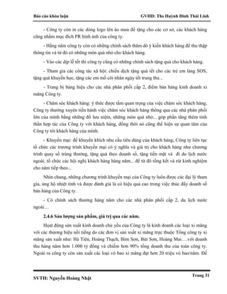 Báo cáo khóa luận GVHD: Ths Huỳnh Đinh Thái Linh
SVTH: Nguyễn Hoàng Nhật
Trang 31
- Công ty còn in các dòng logo lên áo mưa để tặng cho các cơ sở, các khách hàng
cũng nhằm mục đích PR hình ảnh của công ty.
- Hằng năm công ty còn có những chính sách thăm dò ý kiến khách hàng để thu thập
thông tin và từ đó có những món quà nhỏ cho khách hàng.
- Vào các dịp lễ tết thì công ty cũng có những chính sách tặng quà cho khách hàng.
- Tham gia các công tác xã hội: chiến dịch tặng quà tết cho các trẻ em làng SOS,
tặng quà khuyến học, tặng các em mồ côi nhân ngày tết trung thu...
- Trang bị bảng hiệu cho các nhà phân phối cấp 2, điểm bán hàng kinh doanh xi
măng Công ty.
- Chăm sóc khách hàng: ý thức được tầm quan trọng của việc chăm sóc khách hàng,
Công ty thường xuyên tiến hành việc chăm sóc khách hàng thông qua các nhà phân phối
lớn của mình bằng những đồ lưu niệm, những món quà nhỏ... góp phần tăng thêm tinh
thần hợp tác của Công ty với khách hàng, đồng thời nó cũng thể hiện sự quan tâm của
Công ty tới khách hàng của mình.
- Khuyến mại: để khuyến khích nhu cầu tiêu dùng của khách hàng, Công ty liên tục
tổ chức các trương trình khuyến mại có ý nghĩa và giá trị cho khách hàng như chương
trình quay số trúng thưởng, tặng quà theo doanh số, tặng tiền mặt và đi du lịch nước
ngoài, tổ chức các hội nghị khách hàng hàng năm... để từ đó tổng kết và rút kinh nghiệm
cho năm tiếp theo...
Nhìn chung, những chương trình khuyến mại của Công ty luôn được các đại lý tham
gia, ủng hộ nhiệt tình và được đánh giá là có hiệu quả cao trong việc thúc đẩy doanh số
bán hàng của Công ty.
- Có chính sách thưởng hàng năm cho các nhà phân phối cấp 2, du lịch nước
ngoài…
2.4.6 Sản lượng sản phẩm, giá trị qua các năm.
Họat động sản xuất kinh doanh chủ yếu của Công ty là kinh doanh các loại xi măng
với các thương hiệu nổi tiếng do các đơn vị sản xuất xi măng trực thuộc Tổng công ty xi
măng sản xuất như: Hà Tiên, Hoàng Thạch, Bỉm Sơn, Bút Sơn, Hoàng Mai….với doanh
thu hàng năm hơn 1.000 tỷ đồng và chiếm hơn 90% tổng doanh thu của toàn công ty.
Ngoài ra công ty còn sản xuất các loại vỏ bao xi măng đạt hơn 20 triệu vỏ bao/năm. Để
 
