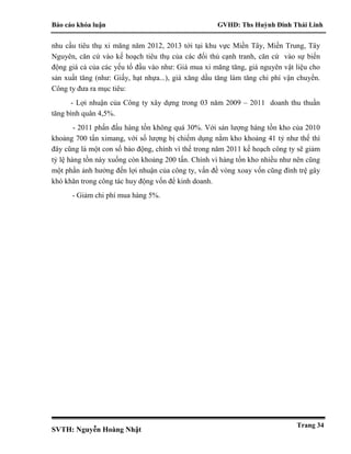 Báo cáo khóa luận GVHD: Ths Huỳnh Đinh Thái Linh
SVTH: Nguyễn Hoàng Nhật
Trang 34
nhu cầu tiêu thụ xi măng năm 2012, 2013 tới tại khu vực Miền Tây, Miền Trung, Tây
Nguyên, căn cứ vào kế hoạch tiêu thụ của các đối thủ cạnh tranh, căn cứ vào sự biến
động giá cả của các yếu tố đầu vào như: Giá mua xi măng tăng, giá nguyên vật liệu cho
sản xuất tăng (như: Giấy, hạt nhựa...), giá xăng dầu tăng làm tăng chi phí vận chuyển.
Công ty đưa ra mục tiêu:
- Lợi nhuận của Công ty xây dựng trong 03 năm 2009 – 2011 doanh thu thuần
tăng bình quân 4,5%.
- 2011 phấn đấu hàng tồn không quá 30%. Với sản lượng hàng tồn kho của 2010
khoảng 700 tấn ximang, với số lượng bị chiếm dụng nằm kho khoảng 41 tỷ như thế thì
đây cũng là một con số báo động, chính vì thế trong năm 2011 kế hoạch công ty sẽ giảm
tỷ lệ hàng tồn này xuống còn khoảng 200 tấn. Chính vì hàng tồn kho nhiều như nên cũng
một phần ảnh hưởng đến lợi nhuận của công ty, vấn đề vòng xoay vốn cũng đình trệ gây
khó khăn trong công tác huy động vốn để kinh doanh.
- Giảm chi phí mua hàng 5%.
 