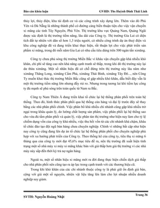 Báo cáo khóa luận GVHD: Ths Huỳnh Đinh Thái Linh
SVTH: Nguyễn Hoàng Nhật
Trang 36
thủy lợi, thủy điện, khu tái định cư và các công trình xây dựng lớn. Thêm vào đó Phú
Yên và Đà Nẵng là những thành phố có đường cảng biển thuận tiện cho việc vận chuyển
xi măng các tỉnh Tây Nguyên, Phú Yên. Thị trường khu vực Quảng Nam, Quảng Ngãi
được xác định là thị trường tiềm năng, lâu dài của Công ty. Thị trường Gia Lai có diện
tích đất tự nhiên với dân số hơn 1,3 triệu người, có nhiều công trình dự án thuỷ điện và
khu công nghiệp đã và đang triển khai thực hiện, rất thuận lợi cho việc phát triển sản
phẩm xi măng, trong đó mỗi năm Gia Lai có nhu cầu tiêu dùng trên 500 ngàn tấn ximăng.
Công ty chưa phủ sóng thị trường Miền Bắc vì khâu vận chuyển gặp khá nhiều khó
khăn, chi phí sẽ tăng cao nên khả năng cạnh tranh sẽ thấp, trong khi đó thị trường này lại
dư thừa ximăng. Một số nhãn hiệu đã có chỗ đứng trên thị trường này lâu năm như
ximăng Thăng Long, ximăng Cẩm Phả, ximăng Thái Bình, ximăng Tây Đô..., nên Công
Ty muốn khai thác thị trường Miền Bắc cũng sẽ gặp nhiều khó khăn, dẫu biết đây vẫn là
một thị trường tiềm năng lớn nhưng đầy rủi ro. Nhưng trong tương lai khi tiềm lực công
ty đủ mạnh sẽ phủ sóng trên toàn quốc từ Nam ra Bắc.
Công ty Nam Thiên Á đang triển khai tổ chức lại hệ thống phân phối trên toàn hệ
thống. Theo đó, hình thức phân phối qua hệ thống cửa hàng và đại lý trước đây sẽ thay
bằng các nhà phân phối chính. Việc phân bổ khá nhiều chi nhánh cũng gặp khá nhiều trở
ngại trong khâu quản lý, do lường chất lượng sản phẩm, việc phân phối lại hệ thống sao
cho vừa đủ tầm phân phối và quản lý, việc phân tán thị trường như hiện nay làm cho tỷ lệ
chiếm dụng vốn của công ty khá nhiều, việc thu hồi vốn từ các chi nhánh khá chậm, khâu
tổ chức đào tạo đội ngũ bán hàng chưa chuyên nghiệp. Chính vì những bất cập như hiện
nay công ty cũng đang lên dự án tổ chức lại hệ thống phân phối cho chuyên nghiệp phù
hợp với xu hướng phát triển của Công ty. Theo thống kê của công ty, tiêu thụ xi măng 6
tháng qua của công ty mới đạt 45,6% mục tiêu đề ra, nên thị trường đã xuất hiện tình
trạng một số nhà máy xi máy xi măng khác bán với giá thấp hơn giá thị trường vì các nhà
máy này sắp đến thời kỳ trả nợ ngân hàng.
Ngoài ra, một số nhãn hiệu xi măng mới ra đời đang thực hiện chiến dịch giá thấp
cho nhà phân phối nên cũng tạo ra áp lực trong cạnh tranh với các thương hiệu cũ.
Trong khi khó khăn của các chi nhánh thuộc công ty là phải giữ ổn định giá bán,
cộng với giá một số nguyên, nhiên vật liệu tăng lên làm cho lợi nhuận nhiều doanh
nghiệp suy giảm.
 