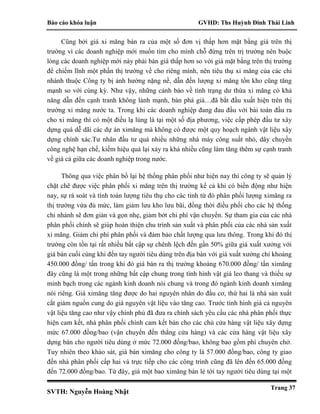 Báo cáo khóa luận GVHD: Ths Huỳnh Đinh Thái Linh
SVTH: Nguyễn Hoàng Nhật
Trang 37
Cũng bởi giá xi măng bán ra của một số đơn vị thấp hơn mặt bằng giá trên thị
trường vì các doanh nghiệp mới muốn tìm cho mình chỗ đứng trên trị trường nên buộc
lòng các doanh nghiệp mới này phải bán giá thấp hơn so với giá mặt bằng trên thị trường
để chiếm lĩnh một phần thị trường về cho riêng mình, nên tiêu thụ xi măng của các chi
nhánh thuộc Công ty bị ảnh hưởng nặng nề, dẫn đến lượng xi măng tồn kho cũng tăng
mạnh so với cùng kỳ. Như vậy, những cảnh báo về tình trạng dư thừa xi măng có khả
năng dẫn đến cạnh tranh không lành mạnh, bán phá giá…đã bắt đầu xuất hiện trên thị
trường xi măng nước ta. Trong khi các doanh nghiệp đang đau đầu với bài toán đầu ra
cho xi măng thì có một điều lạ lùng là tại một số địa phương, việc cấp phép đầu tư xây
dựng quá dễ dãi các dự án ximăng mà không có được một quy hoạch ngành vật liệu xây
dựng chính xác.Tư nhân đầu tư quá nhiều những nhà máy công suất nhỏ, dây chuyền
công nghệ hạn chế, kiếm hiệu quả lại xảy ra khá nhiều cũng làm tăng thêm sự cạnh tranh
về giá cả giữa các doanh nghiệp trong nước.
Thông qua việc phân bổ lại hệ thống phân phối như hiện nay thì công ty sẽ quản lý
chặt chẽ được việc phân phối xi măng trên thị trường kể cả khi có biến động như hiện
nay, sự rà soát và tính toán lượng tiêu thụ cho các tỉnh từ đó phân phối lượng ximăng ra
thị trường vừa đủ mức, làm giảm lưu kho lưu bãi, đồng thời điều phối cho các hệ thống
chi nhánh sẽ đơn giản và gọn nhẹ, giảm bớt chi phí vận chuyển. Sự tham gia của các nhà
phân phối chính sẽ giúp hoàn thiện chu trình sản xuất và phân phối của các nhà sản xuất
xi măng. Giảm chi phí phân phối và đảm bảo chất lượng qua lưu thông. Trong khi đó thị
trường còn tồn tại rất nhiều bất cập sự chênh lệch đến gần 50% giữa giá xuất xưởng với
giá bán cuối cùng khi đến tay người tiêu dùng trên địa bàn với giá xuất xưởng chỉ khoảng
450.000 đồng/ tấn trong khi đó giá bán ra thị trường khoảng 670.000 đồng/ tấn ximăng
đây cũng là một trong những bất cập chung trong tình hình vật giá leo thang và thiếu sự
minh bạch trong các ngành kinh doanh nói chung và trong đó ngành kinh doanh ximăng
nói riêng. Giá ximăng tăng được do hai nguyên nhân do đầu cơ, thứ hai là nhà sản xuất
cắt giảm nguồn cung do giá nguyên vật liệu vào tăng cao. Trước tình hình giá cả nguyên
vật liệu tăng cao như vậy chính phủ đã đưa ra chính sách yêu cầu các nhà phân phối thực
hiện cam kết, nhà phân phối chính cam kết bán cho các chủ cửa hàng vật liệu xây dựng
mức 67.000 đồng/bao (vận chuyển đến thẳng cửa hàng) và các cửa hàng vật liệu xây
dựng bán cho người tiêu dùng ở mức 72.000 đồng/bao, không bao gồm phí chuyên chở.
Tuy nhiên theo khảo sát, giá bán ximăng cho công ty là 57.000 đồng/bao, công ty giao
đến nhà phân phối cấp hai và trực tiếp cho các công trình cũng đã lên đến 65.000 đồng
đến 72.000 đồng/bao. Từ đây, giá một bao ximăng bán lẻ tới tay người tiêu dùng tại một
 
