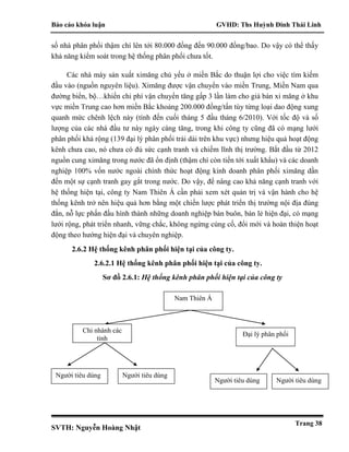 Báo cáo khóa luận GVHD: Ths Huỳnh Đinh Thái Linh
SVTH: Nguyễn Hoàng Nhật
Trang 38
số nhà phân phối thậm chí lên tới 80.000 đồng đến 90.000 đồng/bao. Do vậy có thể thấy
khả năng kiểm soát trong hệ thống phân phối chưa tốt.
Các nhà máy sản xuất ximăng chủ yếu ở miền Bắc do thuận lợi cho việc tìm kiếm
đầu vào (nguồn nguyên liệu). Ximăng được vận chuyển vào miền Trung, Miền Nam qua
đường biển, bộ…khiến chi phí vận chuyển tăng gấp 3 lần làm cho giá bán xi măng ở khu
vực miền Trung cao hơn miền Bắc khoảng 200.000 đồng/tấn tùy từng loại dao động xung
quanh mức chênh lệch này (tính đến cuối tháng 5 đầu tháng 6/2010). Với tốc độ và số
lượng của các nhà đầu tư này ngày càng tăng, trong khi công ty cũng đã có mạng lưới
phân phối khá rộng (139 đại lý phân phối trải dài trên khu vực) nhưng hiệu quả hoạt động
kênh chưa cao, nó chưa có đủ sức cạnh tranh và chiếm lĩnh thị trường. Bắt đầu từ 2012
nguồn cung ximăng trong nước đã ổn định (thậm chí còn tiến tới xuất khẩu) và các doanh
nghiệp 100% vốn nước ngoài chính thức hoạt động kinh doanh phân phối ximăng dần
đến một sự cạnh tranh gay gắt trong nước. Do vậy, để nâng cao khả năng cạnh tranh với
hệ thống hiện tại, công ty Nam Thiên Á cần phải xem xét quản trị và vận hành cho hệ
thống kênh trở nên hiệu quả hơn bằng một chiến lược phát triển thị trường nội địa đúng
đắn, nỗ lực phấn đấu hình thành những doanh nghiệp bán buôn, bán lẻ hiện đại, có mạng
lưới rộng, phát triển nhanh, vững chắc, không ngừng củng cố, đổi mới và hoàn thiện hoạt
động theo hướng hiện đại và chuyên nghiệp.
2.6.2 Hệ thống kênh phân phối hiện tại của công ty.
2.6.2.1 Hệ thống kênh phân phối hiện tại của công ty.
Sơ đồ 2.6.1: Hệ thống kênh phân phối hiện tại của công ty
Người tiêu dùng
Đại lý phân phối
Chi nhánh các
tỉnh
Nam Thiên Á
Người tiêu dùng
Người tiêu dùng Người tiêu dùng
 
