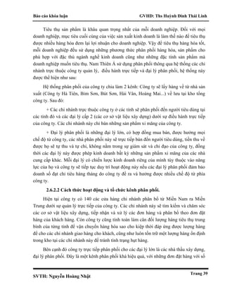 Báo cáo khóa luận GVHD: Ths Huỳnh Đinh Thái Linh
SVTH: Nguyễn Hoàng Nhật
Trang 39
Tiêu thụ sản phẩm là khâu quan trọng nhất của mỗi doanh nghiệp. Đối với mọi
doanh nghiệp, mục tiêu cuối cùng của việc sản xuất kinh doanh là làm thế nào để tiêu thụ
được nhiều hàng hóa đem lại lợi nhuận cho doanh nghiệp. Vậy để tiêu thụ hàng hóa tốt,
mỗi doanh nghiệp đều sử dụng những phương thức phân phối hàng hóa, sản phẩm cho
phù hợp với đặc thù ngành nghề kinh doanh cũng như những đặc tính sản phẩm mà
doanh nghiệp muốn tiêu thụ. Nam Thiên Á sử dụng phân phối thông qua hệ thống các chi
nhánh trực thuộc công ty quản lý, điều hành trực tiếp và đại lý phân phối, hệ thống này
được thể hiện như sau:
Hệ thống phân phối của công ty chia làm 2 kênh: Công ty sẽ lấy hàng về từ nhà sản
xuất (Công ty Hà Tiên, Bỉm Sơn, Bút Sơn, Hải Vân, Hoàng Mai...) về lưu tại kho tổng
công ty. Sau đó:
+ Các chi nhánh trực thuộc công ty ở các tỉnh sẽ phân phối đến người tiêu dùng tại
các tỉnh đó và các đại lý cấp 2 (các cơ sở vật liệu xây dựng) dưới sự điều hành trực tiếp
của công ty. Các chi nhánh này chỉ bán những sản phẩm xi măng của công ty.
+ Đại lý phân phối là những đại lý lớn, có hợp đồng mua bán, được hưởng mọi
chế độ từ công ty, các nhà phân phối này sẽ trực tiếp bán đến người tiêu dùng, tiền thu về
được họ sẽ tự thu và tự chi, không nằm trong sự giám sát và chỉ đạo của công ty, đồng
thời các đại lý này được phép kinh doanh bất kỳ những sản phẩm xi măng của các nhà
cung cấp khác. Mỗi đại lý có chiến lược kinh doanh riêng của mình tùy thuộc vào năng
lực của họ và công ty sẽ tiếp tục duy trì hoạt động này nếu các đại lý phân phối đảm bảo
doanh số đạt chỉ tiêu hàng tháng do công ty đề ra và hưởng được nhiều chế độ từ phía
công ty.
2.6.2.2 Cách thức hoạt động và tổ chức kênh phân phối.
Hiện tại công ty có 140 các cửa hàng chi nhánh phân bổ từ Miền Nam ra Miền
Trung dưới sự quản lý trực tiếp của công ty. Các chi nhánh này sẽ tìm kiếm và chăm sóc
các cơ sở vật liệu xây dựng, tiếp nhận và xử lý các đơn hàng và phân bổ theo đơn đặt
hàng của khách hàng. Còn công ty cũng tính toán làm cân đối lượng hàng tiêu thụ trung
bình của từng tỉnh để vận chuyển hàng hóa sao cho kiệp thời đáp ứng được lượng hàng
để cho các chi nhánh giao hàng cho khách, cũng như luôn tồn trữ một lượng hàng ổn định
trong kho tại các chi nhánh này để tránh tình trạng hụt hàng.
Bên cạnh đó công ty trực tiếp phân phối cho các đại lý lớn là các nhà thầu xây dựng,
đại lý phân phối. Đây là một kênh phân phối khá hiệu quả, với những đơn đặt hàng với số
 