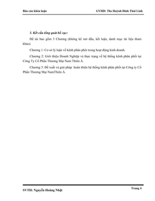 Báo cáo khóa luận GVHD: Ths Huỳnh Đinh Thái Linh
SVTH: Nguyễn Hoàng Nhật
Trang 4
5. Kết cấu tổng quát bố cục:
Đề tài bao gồm 3 Chương (không kể mở đầu, kết luận, danh mục tài liệu tham
khảo).
Chương 1: Cơ sở lý luận về kênh phân phôi trong hoạt động kinh doanh.
Chương 2: Giới thiệu Doanh Nghiệp và thực trạng về hệ thống kênh phân phối tại
Công Ty Cổ Phần Thương Mại Nam Thiên Á.
Chương 3: Đề xuất và giải pháp hoàn thiện hệ thống kênh phân phối tại Công ty Cổ
Phần Thương Mại NamThiên Á.
 