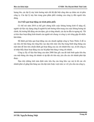 Báo cáo khóa luận GVHD: Ths Huỳnh Đinh Thái Linh
SVTH: Nguyễn Hoàng Nhật
Trang 40
lượng lớn, các đại lý này luôn hưởng một chế độ đặt biệt cũng như sự chăm sóc từ phía
công ty. Các đại lý này làm trung gian phân phối ximăng của công ty đến người tiêu
dùng.
2.6.3 Kết quả hoạt động các kênh phân phối.
Có thể nói năm 2010 cả thế giới chứng kiến cuộc khủng hoảng kinh tế nặng nề,
ngành vật liệu xây dựng cũng là ngành bị ảnh hưởng trầm trọng của cuộc khủng hoảng tài
chính, thị trường bất động sản ảm đạm, giá cả tăng nhanh, các dự án đầu tư ngưng trệ. Tất
cả kéo theo hoạt động kinh doanh của ngành nói chung và công ty nói riêng gặp rất nhiều
khó khăn.
Để đánh giá hiệu quả hoạt động của các doanh nghiệp công ty Nam Thiên Á đề ra
các tiêu chí bán hàng cho từng khu vực dựa trên mức tiêu thụ trung bình từng tháng của
một năm để làm tiêu chuẩn đánh giá hoạt động của các chi nhánh khu vực, từ đó công ty
sẽ nhận thấy được hoạt động của các bộ phận bán hàng ở từng chi nhánh.
Công ty lấy số liệu bán hàng của năm 2008 làm gốc sau đó tính bình quân tiêu thụ
của một tháng cho từng chi nhánh và áp đặt chỉ tiêu này yêu cầu các chi nhánh phải đạt
được.
Dựa trên những tính toán định mức tiêu thụ của từng khu vực mà từ đó các chi
nhánh phải cố gắng bán hàng sao cho đạt mức hoặc vượt mức so với yêu cầu của công ty.
 