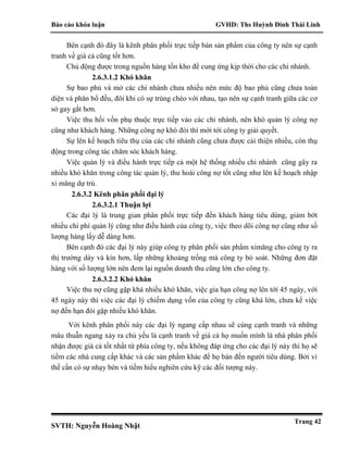 Báo cáo khóa luận GVHD: Ths Huỳnh Đinh Thái Linh
SVTH: Nguyễn Hoàng Nhật
Trang 42
Bên cạnh đó đây là kênh phân phối trực tiếp bán sản phẩm của công ty nên sự cạnh
tranh về giá cả cũng tốt hơn.
Chủ động được trong nguồn hàng tồn kho để cung ứng kịp thời cho các chi nhánh.
2.6.3.1.2 Khó khăn
Sự bao phủ và mở các chi nhánh chưa nhiều nên mức độ bao phủ cũng chưa toàn
diện và phân bổ đều, đôi khi có sự trùng chéo với nhau, tạo nên sự cạnh tranh giữa các cơ
sở gay gắt hơn.
Việc thu hồi vốn phụ thuộc trực tiếp vào các chi nhánh, nên khó quản lý công nợ
cũng như khách hàng. Những công nợ khó đòi thì mới tới công ty giải quyết.
Sự lên kế hoạch tiêu thụ của các chi nhánh cũng chưa được cải thiện nhiều, còn thụ
động trong công tác chăm sóc khách hàng.
Việc quản lý và điều hành trực tiếp cả một hệ thống nhiều chi nhánh cũng gây ra
nhiều khó khăn trong công tác quản lý, thu hoài công nợ tốt cũng như lên kế hoạch nhập
xi măng dự trù.
2.6.3.2 Kênh phân phối đại lý
2.6.3.2.1 Thuận lợi
Các đại lý là trung gian phân phối trực tiếp đến khách hàng tiêu dùng, giảm bớt
nhiều chi phí quản lý cũng như điều hành của công ty, việc theo dõi công nợ cũng như số
lượng hàng lấy dễ dàng hơn.
Bên cạnh đó các đại lý này giúp công ty phân phối sản phẩm ximăng cho công ty ra
thị trường dày và kín hơn, lấp những khoảng trống mà công ty bỏ soát. Những đơn đặt
hàng với số lượng lớn nên đem lại nguồn doanh thu cũng lớn cho công ty.
2.6.3.2.2 Khó khăn
Việc thu nợ cũng gặp khá nhiều khó khăn, việc gia hạn công nợ lên tới 45 ngày, với
45 ngày này thì việc các đại lý chiếm dụng vốn của công ty cũng khá lớn, chưa kể việc
nợ đến hạn đòi gặp nhiều khó khăn.
Với kênh phân phối này các đại lý ngang cấp nhau sẽ cùng cạnh tranh và những
mâu thuẫn ngang xảy ra chủ yếu là cạnh tranh về giá cả họ muốn mình là nhà phân phối
nhận được giá cả tốt nhất từ phía công ty, nếu không đáp ứng cho các đại lý này thì họ sẽ
tiềm các nhà cung cấp khác và các sản phẩm khác để họ bán đến người tiêu dùng. Bởi vì
thế cần có sự nhạy bén và tiềm hiểu nghiên cứu kỹ các đối tượng này.
 