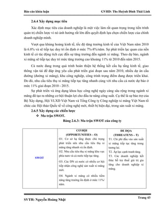 Báo cáo khóa luận GVHD: Ths Huỳnh Đinh Thái Linh
SVTH: Nguyễn Hoàng Nhật
Trang 43
2.6.4 Xây dựng mục tiêu
Xác định mục tiêu của doanh nghiệp là một việc làm rất quan trọng trong tiến trình
quản trị chiến lược vì nó ảnh hưởng rất lớn đến quyết định lựa chọn chiến lược của chính
doanh nghiệp mình.
Vượt qua khủng hoảng kinh tế, tốc độ tăng trưởng kinh tế của Việt Nam năm 2010
là 6.8% và sẽ tiếp tục duy trì ổn định ở mức 7%-8%/năm. Sự phát triển lạc quan của nền
kinh tế có tác động tích cực đến sự tăng trưởng đến ngành xi măng. Theo dự báo, ngành
xi măng sẽ tiếp tục duy trì mức tăng trưởng cao khoảng 11% từ 2010 đến năm 2015.
Cả nước đang trong quá trình hoàn thiện hệ thống kết cấu hạ tầng kinh tế, giao
thông vận tải để đáp ứng yêu cầu phát triển giai đoạn sau năm 2010, nhiều dự án cầu
đường (đường xi măng), khu công nghiệp, công trình trọng điểm đang được triển khai.
Do đó, nhu cầu tiêu thụ xi măng tiếp tục tăng nhanh cùng với nhu cầu cả nước dự báo ở
mức 11% giai đoạn 2010 - 2015.
Sự phát triển và ứng dụng khoa học công nghệ ngày càng sâu rộng trong ngành xi
măng đã tạo ra những cơ hội thuận lợi cho đầu tư nâng công suất. Cụ thể là sự bảo trợ của
Bộ Xây dựng, Hội VLXD Việt Nam và Tổng Công ty Công nghiệp xi măng Việt Nam tổ
chức các Hội thảo Quốc tế về công nghệ mới, thiết bị hiện đại, trong sản xuất xi măng.
2.6.5 Xây dựng các chiến lược
 Ma trận SWOT.
Bảng 2.6.3: Ma trận SWOT của công ty
SWOT
CƠ HỘI
(OPPORTUNITIES – O)
O1. Cơ sở hạ tầng được chú trọng
phát triển nên nhu cầu tiêu thụ xi
măng tăng nhanh và ổn định.
O2. Nhu cầu tiêu thụ xi măng khu vực
phía nam và cả nước tiếp tục tăng.
O3. Các DN cả nước có nhiều cơ hội
tiếp nhận công nghệ sản xuất xi măng
mới.
O4. Ngành xi măng có nhiều tiềm
năng tăng trưởng ổn định ở mức 11%/
năm.
ĐE DỌA
(THREATENS – T)
T1. Chi phí đầu vào sản xuất
xi măng tiếp tục tăng trong
tương lai.
T2. Áp lực cạnh tranh tăng.
T3. Các doanh nghiệp kết
thúc hỗ trợ thuế giá trị gia
tăng cho doanh nghiệp xi
măng.
 