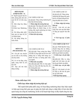 Báo cáo khóa luận GVHD: Ths Huỳnh Đinh Thái Linh
SVTH: Nguyễn Hoàng Nhật
Trang 44
Nhóm chiến lược S-O:
Chiến lược thâm nhập thị trường hiện tại:
Thế mạnh kênh phân phối cùng với hoạt động marketing được thực hiện mạnh
và hiệu quả trong thời gian qua sẽ giúp cho hình ảnh công ty nhận thấy rõ hơn nữa tầm
quan trọng của công tác marketing, từ đó có kế hoạch tập trung và đẩy mạnh công tác này
ĐIỂM MẠNH
(STRENGTHS – S)
S1. Nguồn nguyên liệu ổn
định, phong phú nhờ mối
quan hệ tốt với nhà cung
cấp.
S2. Khả năng huy động
vốn cao.
S3.Chiến lược Marketing
tốt .
S4. Hệ thống phân phối
hiệu quả do quan hệ tốt
với khách hàng.
S5. Hệ thống thông tin
hoàn chỉnh.
CÁC CHIẾN LƯỢC S-O
S3+S4+O1: Tăng cường marketing để
khai thác hết thị trường .
 Thâm nhập thị trường hiện tại.
S3+S5+O2: Tận dụng thế mạnh về hệ
thống thông tin khách hàng và thị
trường, đẩy mạnh marketing mở rộng
thị trường tiêu thụ mới.
 Phát triển thị trường.
CÁC CHIẾN LƯỢC S-T
S3+S4+S5+T2: Tăng cường
marketing tận dụng mối quan
hệ tốt với khách hàng để mở
rộng thị phần trên cả nước.
 Thâm nhập thị trường
hiện tại.
S1+T1: Liên kết với nhà
cung cấp vượt qua khó khăn
về tăng giá nguyên liệu đầu
vào.
 Tích hợp dọc về phía
sau.
ĐIỂM YẾU
(WEAKNESSES –W)
W1. Chi phí vận chuyển
cao do nằm xa thị trường
tiêu thụ chính.
W2. Cơ sở hạ tầng, công
nghệ, trang thiết bị còn
hạn chế.
W3. Hạn chế khi biến
động ximăng.
CÁC CHIẾN LƯỢC W-O
W2+O3+O4: Tăng cường huy động
vốn đầu tư công nghệ mới để sản xuất
những loại xi măng chất lượng cao
(PCB 50) theo xu hướng phát triển
của ngành.
 Phát triển sản phẩm.
W2+W3+O2+O4: Đầu tư công nghệ
nâng cao công suất đáp ứng nhu cầu
thị trường phía nam.
 Thâm nhập thị trường hiện tại.
CÁC CHIẾN LƯỢC W-T
W1+T1: Thành lập kho trung
chuyển hàng hóa tại những
địa bàn làm giảm chi phí góp
phần hạ giá thành sản phẩm.
 Chiến lược chi phí thấp
(1).
W2+W3+T3: Đầu tư công
nghệ mới tiết kiệm chi phí
làm hạ giá thành sản phẩm.
 Chiến lược chi phí thấp
(2).
W2+T2: Liên doanh với một
số công ty đối thủ để giảm
sức ép cạnh tranh.
 Kết hợp hàng ngang.
 