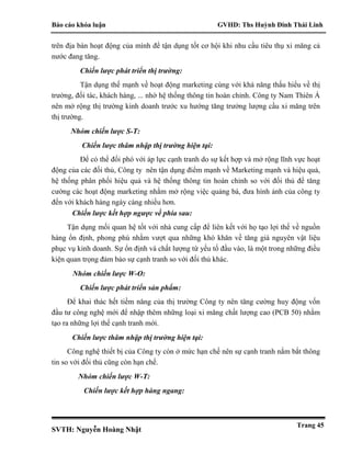 Báo cáo khóa luận GVHD: Ths Huỳnh Đinh Thái Linh
SVTH: Nguyễn Hoàng Nhật
Trang 45
trên địa bàn hoạt động của mình để tận dụng tốt cơ hội khi nhu cầu tiêu thụ xi măng cả
nước đang tăng.
Chiến lược phát triển thị trường:
Tận dụng thế mạnh về hoạt động marketing cùng với khả năng thấu hiểu về thị
trường, đối tác, khách hàng, ... nhờ hệ thống thông tin hoàn chỉnh. Công ty Nam Thiên Á
nên mở rộng thị trường kinh doanh trước xu hướng tăng trưởng lượng cầu xi măng trên
thị trường.
Nhóm chiến lược S-T:
Chiến lược thâm nhập thị trường hiện tại:
Để có thể đối phó với áp lực cạnh tranh do sự kết hợp và mở rộng lĩnh vực hoạt
động của các đối thủ, Công ty nên tận dụng điểm mạnh về Marketing mạnh và hiệu quả,
hệ thống phân phối hiệu quả và hệ thống thông tin hoàn chỉnh so với đối thủ để tăng
cường các hoạt động marketing nhằm mở rộng việc quảng bá, đưa hình ảnh của công ty
đến với khách hàng ngày càng nhiều hơn.
Chiến lược kết hợp ngược về phía sau:
Tận dụng mối quan hệ tốt với nhà cung cấp để liên kết với họ tạo lợi thế về nguồn
hàng ổn định, phong phú nhằm vượt qua những khó khăn về tăng giá nguyên vật liệu
phục vụ kinh doanh. Sự ổn định và chất lượng từ yếu tố đầu vào, là một trong những điều
kiện quan trọng đảm bảo sự cạnh tranh so với đối thủ khác.
Nhóm chiến lược W-O:
Chiến lược phát triển sản phẩm:
Để khai thác hết tiềm năng của thị trường Công ty nên tăng cường huy động vốn
đầu tư công nghệ mới để nhập thêm những loại xi măng chất lượng cao (PCB 50) nhằm
tạo ra những lợi thế cạnh tranh mới.
Chiến lược thâm nhập thị trường hiện tại:
Công nghệ thiết bị của Công ty còn ở mức hạn chế nên sự cạnh tranh nắm bắt thông
tin so với đối thủ cũng còn hạn chế.
Nhóm chiến lược W-T:
Chiến lược kết hợp hàng ngang:
 