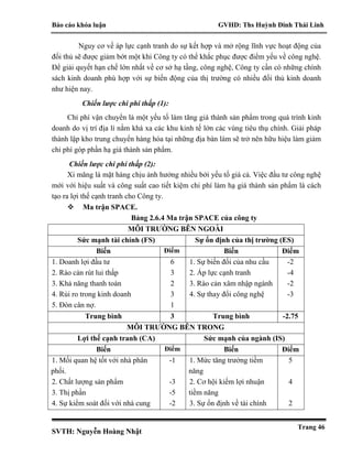 Báo cáo khóa luận GVHD: Ths Huỳnh Đinh Thái Linh
SVTH: Nguyễn Hoàng Nhật
Trang 46
Nguy cơ về áp lực cạnh tranh do sự kết hợp và mở rộng lĩnh vực hoạt động của
đối thủ sẽ được giảm bớt một khi Công ty có thể khắc phục được điểm yếu về công nghệ.
Để giải quyết hạn chế lớn nhất về cơ sở hạ tầng, công nghệ, Công ty cần có những chính
sách kinh doanh phù hợp với sự biến động của thị trường có nhiều đối thủ kinh doanh
như hiện nay.
Chiến lược chi phí thấp (1):
Chi phí vận chuyển là một yếu tố làm tăng giá thành sản phẩm trong quá trình kinh
doanh do vị trí địa lí nằm khá xa các khu kinh tế lớn các vùng tiêu thụ chính. Giải pháp
thành lập kho trung chuyển hàng hóa tại những địa bàn làm sẽ trở nên hữu hiệu làm giảm
chi phí góp phần hạ giá thành sản phẩm.
Chiến lược chi phí thấp (2):
Xi măng là mặt hàng chịu ảnh hưởng nhiều bởi yếu tố giá cả. Việc đầu tư công nghệ
mới với hiệu suất và công suất cao tiết kiệm chi phí làm hạ giá thành sản phẩm là cách
tạo ra lợi thế cạnh tranh cho Công ty.
 Ma trận SPACE.
Bảng 2.6.4 Ma trận SPACE của công ty
MÔI TRƯỜNG BÊN NGOÀI
Sức mạnh tài chính (FS) Sự ổn định của thị trường (ES)
Biến Điểm Biến Điểm
1. Doanh lợi đầu tư
2. Rào cản rút lui thấp
3. Khả năng thanh toán
4. Rủi ro trong kinh doanh
5. Đòn cân nợ.
6
3
2
3
1
1. Sự biến đổi của nhu cầu
2. Áp lực cạnh tranh
3. Rào cản xâm nhập ngành
4. Sự thay đổi công nghệ
-2
-4
-2
-3
Trung bình 3 Trung bình -2.75
MÔI TRƯỜNG BÊN TRONG
Lợi thế cạnh tranh (CA) Sức mạnh của ngành (IS)
Biến Điểm Biến Điểm
1. Mối quan hệ tốt với nhà phân
phối.
2. Chất lượng sản phẩm
3. Thị phần
4. Sự kiểm soát đối với nhà cung
-1
-3
-5
-2
1. Mức tăng trưởng tiềm
năng
2. Cơ hội kiếm lợi nhuận
tiềm năng
3. Sự ổn định về tài chính
5
4
2
 