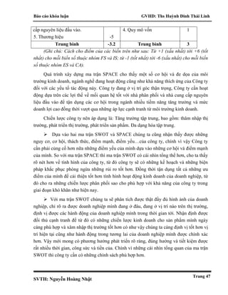 Báo cáo khóa luận GVHD: Ths Huỳnh Đinh Thái Linh
SVTH: Nguyễn Hoàng Nhật
Trang 47
cấp nguyên liệu đầu vào.
5. Thương hiệu -5
4. Quy mô vốn 1
Trung bình -3.2 Trung bình 3
(Ghi chú: Cách cho điểm của các biến trên như sau: Từ +1 (xấu nhất) tới +6 (tốt
nhất) cho mỗi biến số thuộc nhóm FS và IS; từ -1 (tốt nhất) tới -6 (xấu nhất) cho mỗi biến
số thuộc nhóm ES và CA).
Quá trình xây dựng ma trận SPACE cho thấy một số cơ hội và đe dọa của môi
trường kinh doanh, ngành nghề đang hoạt động cũng như khả năng thích ứng của Công ty
đối với các yếu tố tác động này. Công ty đang ở vị trí góc thận trọng, Công ty cần hoạt
động dựa trên các lợi thế về mối quan hệ tốt với nhà phân phối và nhà cung cấp nguyên
liệu đầu vào để tận dụng các cơ hội trong ngành nhiều tiềm năng tăng trưởng và mức
doanh lợi cao đồng thời vượt qua những áp lực cạnh tranh từ môi trường kinh doanh.
Chiến lược công ty nên áp dụng là: Tăng trưởng tập trung, bao gồm: thâm nhập thị
trường, phát triển thị trường, phát triển sản phẩm. Đa dạng hóa tập trung.
 Dựa vào hai ma trận SWOT và SPACE chúng ta cũng nhận thấy được những
nguy cơ, cơ hội, thách thức, điểm mạnh, điểm yếu…của công ty, chính vì vậy Công ty
cần phải củng cố hơn nữa những điểm yếu của mình dựa vào những cơ hội và điểm mạnh
của mình. So với ma trận SPACE thì ma trận SWOT có cái nhìn tổng thể hơn, cho ta thấy
rõ nét hơn về tình hình của công ty, từ đó công ty sẽ có những kế hoạch và những biện
pháp khắc phục phòng ngừa những rủi ro tốt hơn. Đồng thời tận dụng tất cả những ưu
điểm của mình để cải thiện tốt hơn tình hình hoạt động kinh doanh của doanh nghiệp, từ
đó cho ra những chiến lược phân phối sao cho phù hợp với khả năng của công ty trong
giai đoạn khó khăn như hiện nay.
 Với ma trận SWOT chúng ta sẽ phân tích được thật đầy đủ hình ảnh của doanh
nghiệp, chỉ rõ ra được doanh nghiệp mình đang ở đâu, đang ở vị trí nào trên thị trường,
định vị được các hành động của doanh nghiệp mình trong thời gian tới. Nhận định được
đối thủ cạnh tranh để từ đó có những chiến lược kinh doanh cho sản phẩm mình ngày
càng phù hợp và xâm nhập thị trường tốt hơn có như vậy chúng ta càng định vị tốt hơn vị
trí hiện tại cũng như hành động trong tương lai của doanh nghiệp mình được chính xác
hơn. Vậy mới mong có phương hướng phát triển rõ ràng, đúng hướng và tiết kiệm được
rất nhiều thời gian, công sức và tiền của. Chính vì những cái nhìn tổng quan của ma trận
SWOT thì công ty cần có những chính sách phù hợp hơn.
 