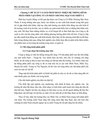 Báo cáo khóa luận GVHD: Ths Huỳnh Đinh Thái Linh
SVTH: Nguyễn Hoàng Nhật
Trang 48
Chương 3: ĐỀ XUẤT VÀ GIẢI PHÁP HOÀN THIỆN HỆ THỐNG KÊNH
PHÂN PHỐI TẠI CÔNG TY CỔ PHẦN THƯƠNG MẠI NAM THIÊN Á
Phát huy truyền thống và kết quả đạt được của Công ty Cổ Phần Thương Mại Nam
Thiên Á trong những năm qua, bước vào nhiệm vụ sản xuất kinh doanh trong thời gian
tới sẽ gặp nhiều khó khăn, tiếp tục chịu ảnh hưởng của nhiều biến động của nền kinh tế
thị trường, kinh tế tự do khu vực có nhiều sự cạnh tranh khốc liệt và những khó khăn mới
nảy sinh. Để thực hiện những nhiệm vụ và kế hoạch đề ra Ban lãnh đạo của Công ty đã
vạch ra cho cán bộ cộng nhân viên những phương hướng phát triển tốt hơn. Công ty tiếp
tục đẩy mạnh hoạt động sản xuất kinh doanh, khai thác tối đa chương trình đầu tư đã thực
hiện trong nhưng năm qua, đồng thơi nghiên cứu chiến lược đầu tư phát triển thêm nhiều
sản phẩm mới và mở rộng thị trường trong nước và quốc tế.
3.1 Mở rộng kênh phân phối
3.1.1 Lựa chọn thị trường mục tiêu
Công ty đang có một hệ thống tương đối rộng 139 nhà phân phối trải dài trên khắp
các tỉnh miền Nam – Trung bộ. Tuy nhiên theo dự báo, nhu cầu về ximăng còn tăng
nhiều: do đó công ty đưa ra mục tiêu nâng cao độ bao phủ thị trường .Tuy nhiên, hiện nay
hệ thống phân phối của công ty đã có mặt trên tất cả các tỉnh Miền Nam, Miền Tây,
Duyên hải miền Trung và Tây Nguyên, do đó việc mở rộng thêm các nhà phân phối cần
xem xét một số vấn đề.
Tăng mật độ kênh phân phối sẽ khiến thị phần bị chia sẻ, do đó có khả năng dẫn tới
mâu thuẫn giữa các thành viên trong kênh.
Cần tiến hành nghiên cứu điều tra thật kỹ:
Cần thiết lập một nghiên cứu marketing, tiến hành đi khảo sát, nghiên cứu thị
trường để nắm bắt được nhu cầu, tiềm năng và tình hình cạnh tranh trên từng địa bàn đó
như thế nào. Ngành vật liệu xây dựng có tính mùa vụ cao, do đó ngoài những dữ liệu thu
thập được cần kết hợp với dự báo so sánh với các năm để có thể thấy được sự biến động.
Theo số liệu, thấy thị trường khu vực Miền Tây và Miền Nam mạng lưới phân phối
còn thưa. Thị trường miền Nam rộng lớn cũng chưa đáp ứng được nhu cầu hơn nữa
ximăng từ miền Nam chuyển ngược lại ra miền Trung thì chi phí tăng lên rất nhiều.
 