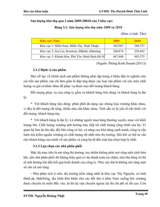 Báo cáo khóa luận GVHD: Ths Huỳnh Đinh Thái Linh
SVTH: Nguyễn Hoàng Nhật
Trang 49
Sản lượng tiêu thụ qua 2 năm 2009-20010 của 3 khu vực:
Bảng 3.1: Sản lượng tiêu thụ năm 2009 và 2010
(Đơn vị tính: Tấn)
Khu vực/ Năm 2009 2010
Khu vực 1: Miền Nam, Miền Tây, Ninh Thuận 385,967 288,757
Khu vực 2: Gia Lai, Komtum, Đắklak, Đaknông 260,874 228,463
Khu vực 3: Khánh Hòa, Phú Yên, Bình Định Đã Nẵng 467,640 483,375
(Nguồn: Phòng Kinh Doanh (2011))
3.1.2 Định vị sản phẩm
Mọi nỗ lực về chính sách sản phẩm không phải tập trung ở khâu đầu tư nghiên cứu
cải tiến sản phẩm, mà chỉ đơn giản là đáp ứng được các loại sản phẩm với các mức chất
lượng và giá cả khác nhau để phục vụ được mọi đối tượng khách hàng.
Đối tượng phục vụ của công ty gồm cả khách hàng tiêu dùng và khách hàng là đại
lý:
* Với khách hàng tiêu dùng: phân phối đa dạng các chủng loại ximăng khác nhau,
vì đây là đối tượng rất rộng, nhiều nhu cầu khác nhau. Tính sẵn có là yếu tố cần thiết với
đối tượng khách hàng này.
* Với khách hàng là đại lý: Là những người mua hàng thường xuyên, mua với khối
lượng lớn. Chất lượng ximăng ảnh hưởng trực tiếp tới chất lượng công trình của họ. Vì
quan hệ làm ăn lâu dài, đôi bên cùng có lợi, và nâng cao khả năng cạnh tranh, công ty cần
luôn tìm kiếm nguồn ximăng có chất lượng tốt nhất trên thị trường. Đôi khi có thể tư vấn
cho khách hàng của mình về sản phẩm và cùng họ đi đến một lựa chọn hợp lý nhất.
3.1.3 Lựa chọn các nhà phân phối
Mặc dù mục tiêu là mở rộng thị trường, tuy nhiên không phải mở rộng một cách bừa
bãi, nếu nhà phân phối đó không hiệu quả (ví dụ thanh toán nợ chậm, tiêu thụ hàng ít) thì
sẽ ảnh hưởng lớn đến kết quả kinh doanh của công ty. Như vậy thà là không mở rộng một
số căn cứ mở rộng:
- Như phân tích ở trên, thị trường tiềm năng nhất là khu vực Tây Nguyên, có tỉnh
ĐakLak, ĐakNông, địa hình khó khăn cho các đối thủ ở phía Nam xuống bởi ximăng
được chuyển từ miền Bắc vào, từ đó lại vận chuyển ngược lại thì chi phí sẽ rất cao. Còn
 